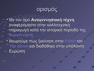 ορισμός
Με τον όρο Αναγεννησιακή τέχνη
αναφερόμαστε στην καλλιτεχνική
παραγωγή κατά την ιστορική περίοδο της
Αναγέννησης
θεωρούμε πως ξεκίνησε στην Ιταλία τον
15ο αιώνα και διαδόθηκε στην υπόλοιπη
Ευρώπη

 