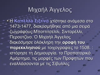 Μιχαήλ Άγγελος
Η Καπέλλα Σιξτίνα χτίστηκε ανάμεσα στο
1473-1477, διακοσμήθηκε από μια σειρά
ζωγράφους:Μποττιτσέλλι, Σιντορέλλι,
Περουτζίνο. Ο Μιχαήλ Άγγελος
διακόσμησε ολόκληρη την οροφή του
παρεκκλησιού με τοιχογραφίες το 1508. :
ιστόρησε τη Δημιουργία, το Προπατορικό
Αμάρτημα, τις μορφές των Προφητών που
εναλλάσσονται με τις Σίβυλλες

 