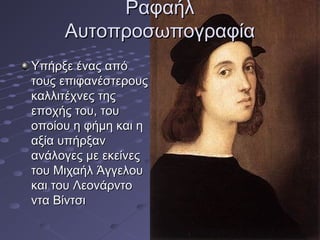 Ραφαήλ
Αυτοπροσωπογραφία
Υπήρξε ένας από
τους επιφανέστερους
καλλιτέχνες της
εποχής του, του
οποίου η φήμη και η
αξία υπήρξαν
ανάλογες με εκείνες
του Μιχαήλ Άγγελου
και του Λεονάρντο
ντα Βίντσι

 