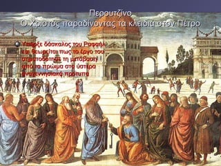 Περουτζίνο
Ο Χριστός παραδίνοντας τα κλειδιά στον Πέτρο
Υπήρξε δάσκαλος του Ραφαήλ
και θεωρείται πως το έργο του
σηματοδότησε τη μετάβαση
από τα πρώιμα στα ύστερα
αναγεννησιακά πρότυπα

 