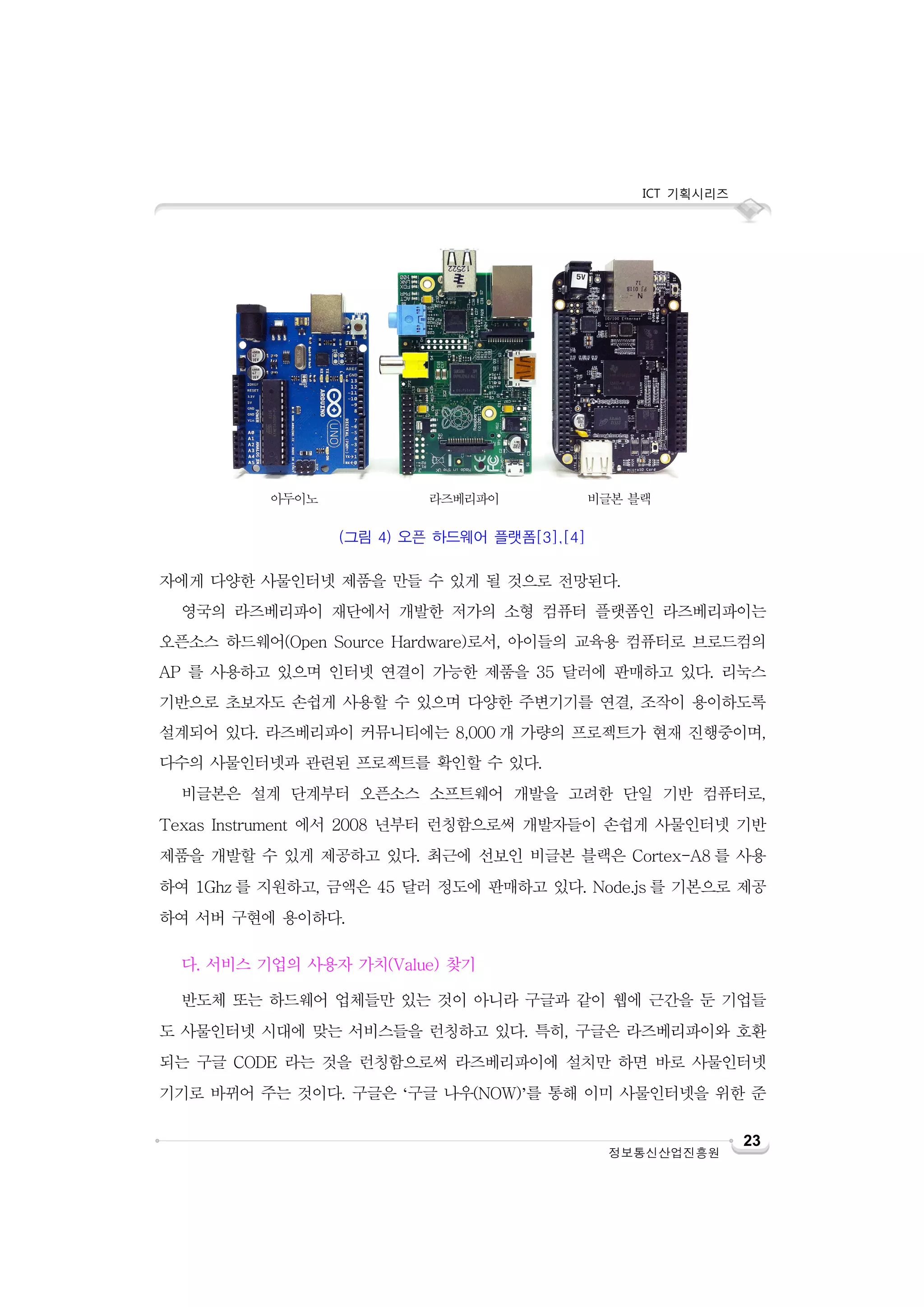 ICT 기획시리즈

아두이노

라즈베리파이

비글본 블랙

(그림 4) 오픈 하드웨어 플랫폼[3],[4]

자에게 다양한 사물인터넷 제품을 만들 수 있게 될 것으로 전망된다.
영국의 라즈베리파이 재단에서 개발한 저가의 소형 컴퓨터 플랫폼인 라즈베리파이는
오픈소스 하드웨어(Open Source Hardware)로서, 아이들의 교육용 컴퓨터로 브로드컴의
AP 를 사용하고 있으며 인터넷 연결이 가능한 제품을 35 달러에 판매하고 있다. 리눅스
기반으로 초보자도 손쉽게 사용할 수 있으며 다양한 주변기기를 연결, 조작이 용이하도록
설계되어 있다. 라즈베리파이 커뮤니티에는 8,000 개 가량의 프로젝트가 현재 진행중이며,
다수의 사물인터넷과 관련된 프로젝트를 확인할 수 있다.
비글본은 설계 단계부터 오픈소스 소프트웨어 개발을 고려한 단일 기반 컴퓨터로,
Texas Instrument 에서 2008 년부터 런칭함으로써 개발자들이 손쉽게 사물인터넷 기반
제품을 개발할 수 있게 제공하고 있다. 최근에 선보인 비글본 블랙은 Cortex-A8 를 사용
하여 1Ghz 를 지원하고, 금액은 45 달러 정도에 판매하고 있다. Node.js 를 기본으로 제공
하여 서버 구현에 용이하다.
다. 서비스 기업의 사용자 가치(Value) 찾기
반도체 또는 하드웨어 업체들만 있는 것이 아니라 구글과 같이 웹에 근간을 둔 기업들
도 사물인터넷 시대에 맞는 서비스들을 런칭하고 있다. 특히, 구글은 라즈베리파이와 호환
되는 구글 CODE 라는 것을 런칭함으로써 라즈베리파이에 설치만 하면 바로 사물인터넷
기기로 바뀌어 주는 것이다. 구글은 ‘구글 나우(NOW)’를 통해 이미 사물인터넷을 위한 준

정보통신산업진흥원

23

 