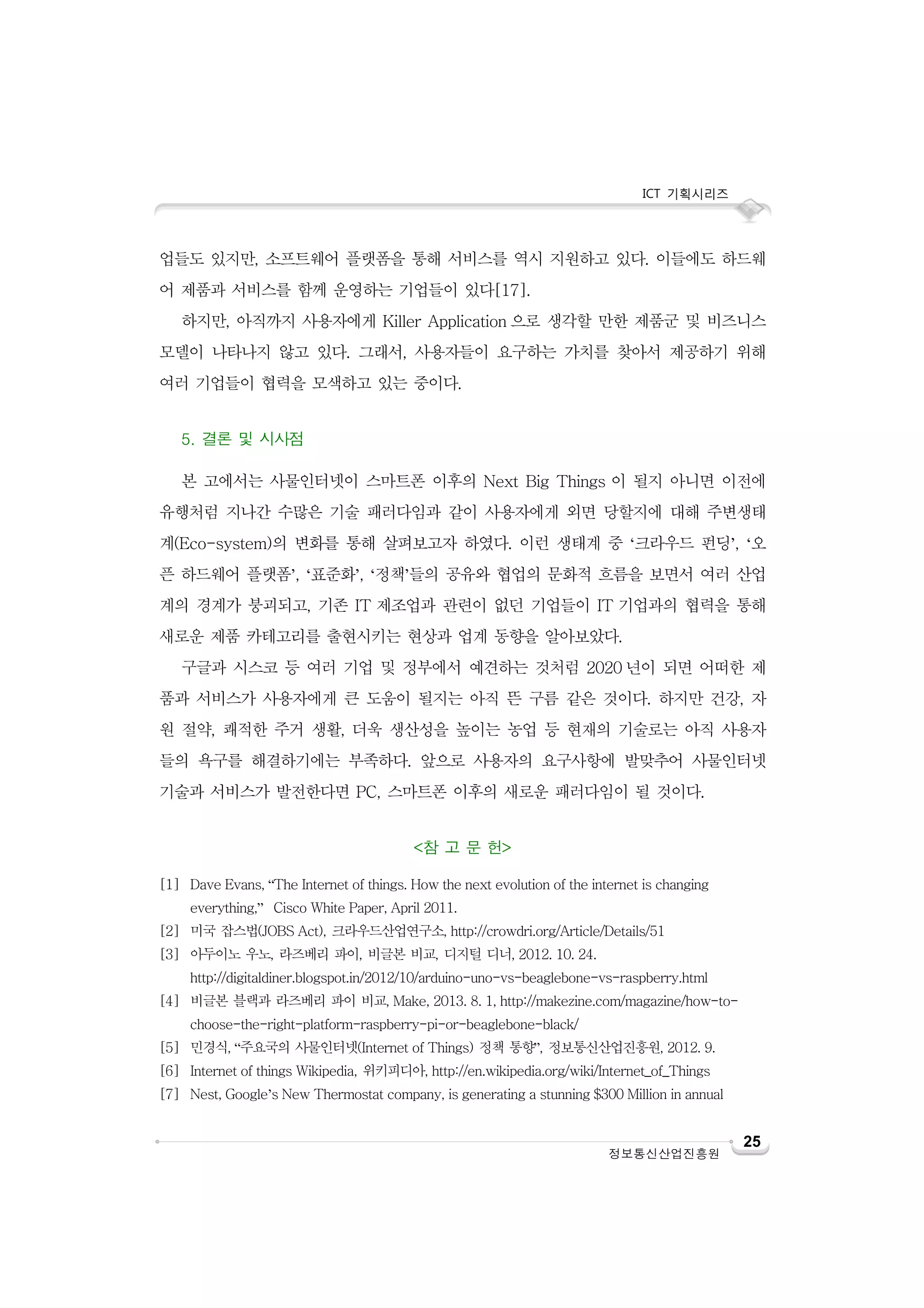 ICT 기획시리즈

업들도 있지만, 소프트웨어 플랫폼을 통해 서비스를 역시 지원하고 있다. 이들에도 하드웨
어 제품과 서비스를 함께 운영하는 기업들이 있다[17].
하지만, 아직까지 사용자에게 Killer Application 으로 생각할 만한 제품군 및 비즈니스
모델이 나타나지 않고 있다. 그래서, 사용자들이 요구하는 가치를 찾아서 제공하기 위해
여러 기업들이 협력을 모색하고 있는 중이다.
5. 결론 및 시사점
본 고에서는 사물인터넷이 스마트폰 이후의 Next Big Things 이 될지 아니면 이전에
유행처럼 지나간 수많은 기술 패러다임과 같이 사용자에게 외면 당할지에 대해 주변생태
계(Eco-system)의 변화를 통해 살펴보고자 하였다. 이런 생태계 중 ‘크라우드 펀딩’, ‘오
픈 하드웨어 플랫폼’, ‘표준화’, ‘정책’들의 공유와 협업의 문화적 흐름을 보면서 여러 산업
계의 경계가 붕괴되고, 기존 IT 제조업과 관련이 없던 기업들이 IT 기업과의 협력을 통해
새로운 제품 카테고리를 출현시키는 현상과 업계 동향을 알아보았다.
구글과 시스코 등 여러 기업 및 정부에서 예견하는 것처럼 2020 년이 되면 어떠한 제
품과 서비스가 사용자에게 큰 도움이 될지는 아직 뜬 구름 같은 것이다. 하지만 건강, 자
원 절약, 쾌적한 주거 생활, 더욱 생산성을 높이는 농업 등 현재의 기술로는 아직 사용자
들의 욕구를 해결하기에는 부족하다. 앞으로 사용자의 요구사항에 발맞추어 사물인터넷
기술과 서비스가 발전한다면 PC, 스마트폰 이후의 새로운 패러다임이 될 것이다.
<참 고 문 헌>
[1] Dave Evans, “The Internet of things. How the next evolution of the internet is changing
everything,” Cisco White Paper, April 2011.
[2] 미국 잡스법(JOBS Act), 크라우드산업연구소, http://crowdri.org/Article/Details/51
[3] 아두이노 우노, 라즈베리 파이, 비글본 비교, 디지털 디너, 2012. 10. 24.
http://digitaldiner.blogspot.in/2012/10/arduino-uno-vs-beaglebone-vs-raspberry.html
[4] 비글본 블랙과 라즈베리 파이 비교, Make, 2013. 8. 1, http://makezine.com/magazine/how-tochoose-the-right-platform-raspberry-pi-or-beaglebone-black/
[5] 민경식, “주요국의 사물인터넷(Internet of Things) 정책 통향”, 정보통신산업진흥원, 2012. 9.
[6] Internet of things Wikipedia, 위키피디아, http://en.wikipedia.org/wiki/Internet_of_Things
[7] Nest, Google’s New Thermostat company, is generating a stunning $300 Million in annual

정보통신산업진흥원

25

 