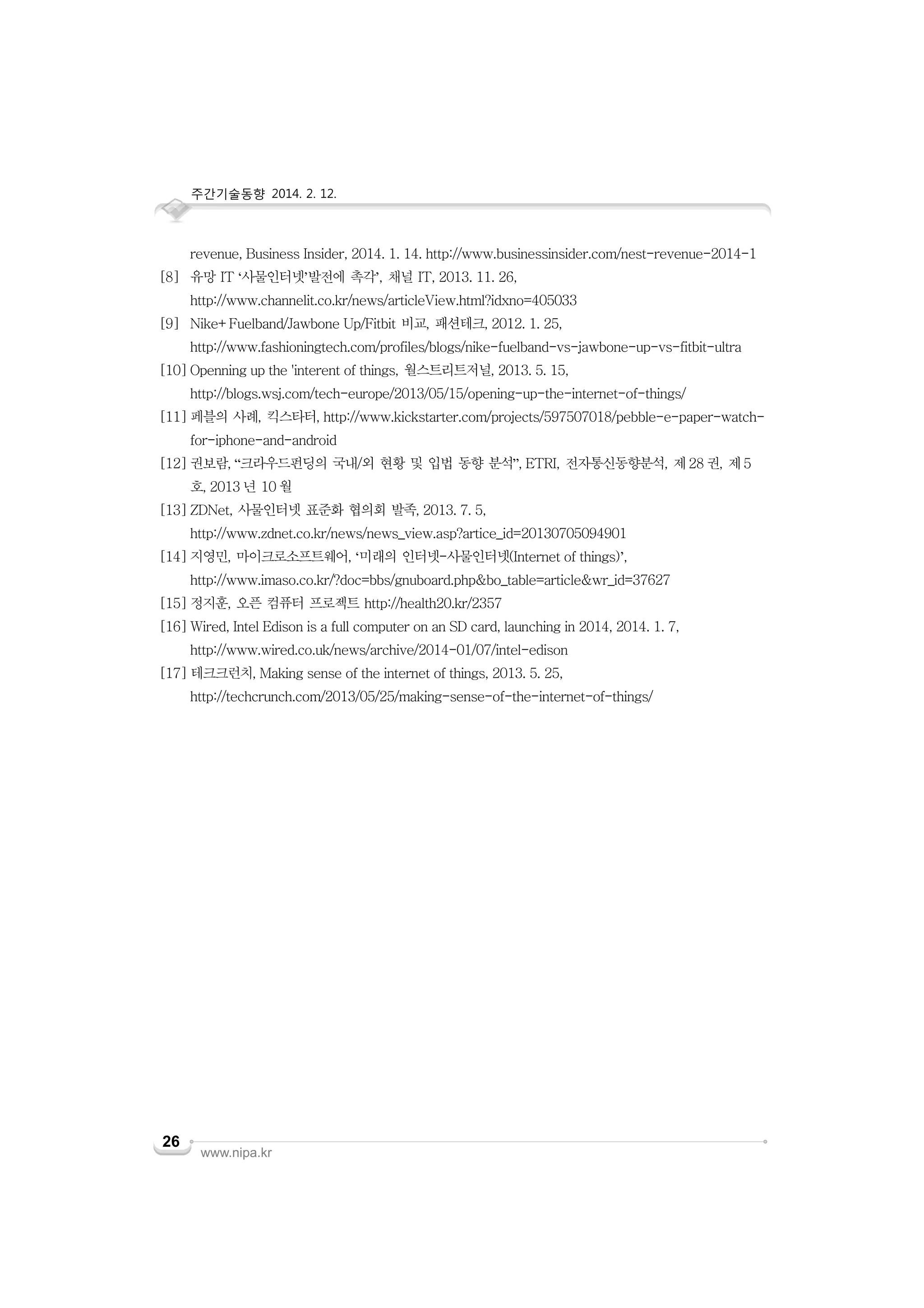 주간기술동향 2014. 2. 12.

revenue, Business Insider, 2014. 1. 14. http://www.businessinsider.com/nest-revenue-2014-1
[8] 유망 IT ‘사물인터넷’발전에 촉각’, 채널 IT, 2013. 11. 26,
http://www.channelit.co.kr/news/articleView.html?idxno=405033
[9] Nike+Fuelband/Jawbone Up/Fitbit 비교, 패션테크, 2012. 1. 25,
http://www.fashioningtech.com/profiles/blogs/nike-fuelband-vs-jawbone-up-vs-fitbit-ultra
[10] Openning up the 'interent of things, 월스트리트저널, 2013. 5. 15,
http://blogs.wsj.com/tech-europe/2013/05/15/opening-up-the-internet-of-things/
[11] 페블의 사례, 킥스타터, http://www.kickstarter.com/projects/597507018/pebble-e-paper-watchfor-iphone-and-android
[12] 권보람, “크라우드펀딩의 국내/외 현황 및 입법 동향 분석”, ETRI, 전자통신동향분석, 제 28 권, 제 5
호, 2013 년 10 월
[13] ZDNet, 사물인터넷 표준화 협의회 발족, 2013. 7. 5,
http://www.zdnet.co.kr/news/news_view.asp?artice_id=20130705094901
[14] 지영민, 마이크로소프트웨어, ‘미래의 인터넷-사물인터넷(Internet of things)’,
http://www.imaso.co.kr/?doc=bbs/gnuboard.php&bo_table=article&wr_id=37627
[15] 정지훈, 오픈 컴퓨터 프로젝트 http://health20.kr/2357
[16] Wired, Intel Edison is a full computer on an SD card, launching in 2014, 2014. 1. 7,
http://www.wired.co.uk/news/archive/2014-01/07/intel-edison
[17] 테크크런치, Making sense of the internet of things, 2013. 5. 25,
http://techcrunch.com/2013/05/25/making-sense-of-the-internet-of-things/

26

www.nipa.kr

 