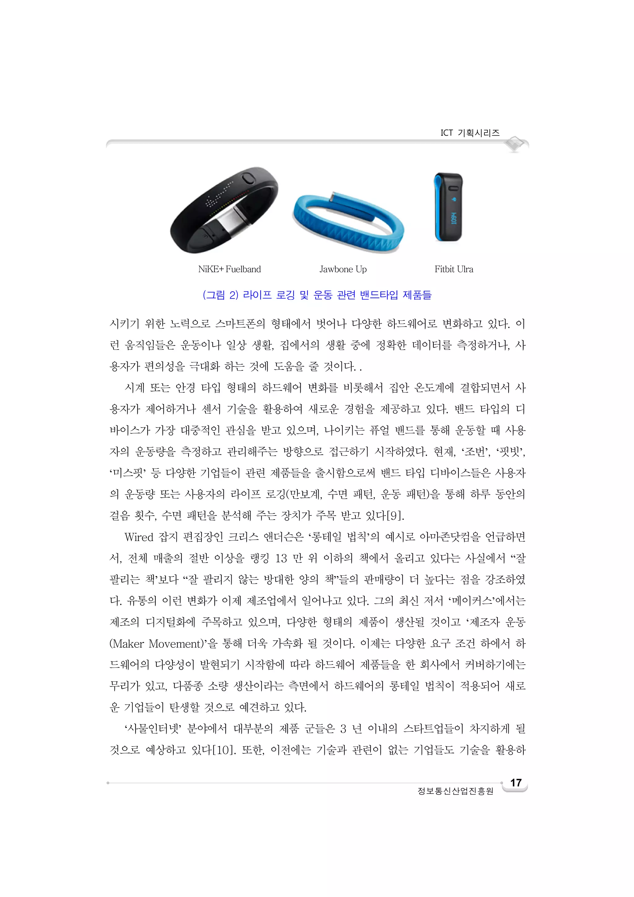 ICT 기획시리즈

NiKE+Fuelband

Jawbone Up

Fitbit Ulra

(그림 2) 라이프 로깅 및 운동 관련 밴드타입 제품들

시키기 위한 노력으로 스마트폰의 형태에서 벗어나 다양한 하드웨어로 변화하고 있다. 이
런 움직임들은 운동이나 일상 생활, 집에서의 생활 중에 정확한 데이터를 측정하거나, 사
용자가 편의성을 극대화 하는 것에 도움을 줄 것이다. .
시계 또는 안경 타입 형태의 하드웨어 변화를 비롯해서 집안 온도계에 결합되면서 사
용자가 제어하거나 센서 기술을 활용하여 새로운 경험을 제공하고 있다. 밴드 타입의 디
바이스가 가장 대중적인 관심을 받고 있으며, 나이키는 퓨얼 밴드를 통해 운동할 때 사용
자의 운동량을 측정하고 관리해주는 방향으로 접근하기 시작하였다. 현재, ‘조번’, ‘핏빗’,
‘미스핏’ 등 다양한 기업들이 관련 제품들을 출시함으로써 밴드 타입 디바이스들은 사용자
의 운동량 또는 사용자의 라이프 로깅(만보계, 수면 패턴, 운동 패턴)을 통해 하루 동안의
걸음 횟수, 수면 패턴을 분석해 주는 장치가 주목 받고 있다[9].
Wired 잡지 편집장인 크리스 앤더슨은 ‘롱테일 법칙’의 예시로 아마존닷컴을 언급하면
서, 전체 매출의 절반 이상을 랭킹 13 만 위 이하의 책에서 올리고 있다는 사실에서 “잘
팔리는 책’보다 “잘 팔리지 않는 방대한 양의 책”들의 판매량이 더 높다는 점을 강조하였
다. 유통의 이런 변화가 이제 제조업에서 일어나고 있다. 그의 최신 저서 ‘메이커스’에서는
제조의 디지털화에 주목하고 있으며, 다양한 형태의 제품이 생산될 것이고 ‘제조자 운동
(Maker Movement)’을 통해 더욱 가속화 될 것이다. 이제는 다양한 요구 조건 하에서 하
드웨어의 다양성이 발현되기 시작함에 따라 하드웨어 제품들을 한 회사에서 커버하기에는
무리가 있고, 다품종 소량 생산이라는 측면에서 하드웨어의 롱테일 법칙이 적용되어 새로
운 기업들이 탄생할 것으로 예견하고 있다.
‘사물인터넷’ 분야에서 대부분의 제품 군들은 3 년 이내의 스타트업들이 차지하게 될
것으로 예상하고 있다[10]. 또한, 이전에는 기술과 관련이 없는 기업들도 기술을 활용하

정보통신산업진흥원

17

 