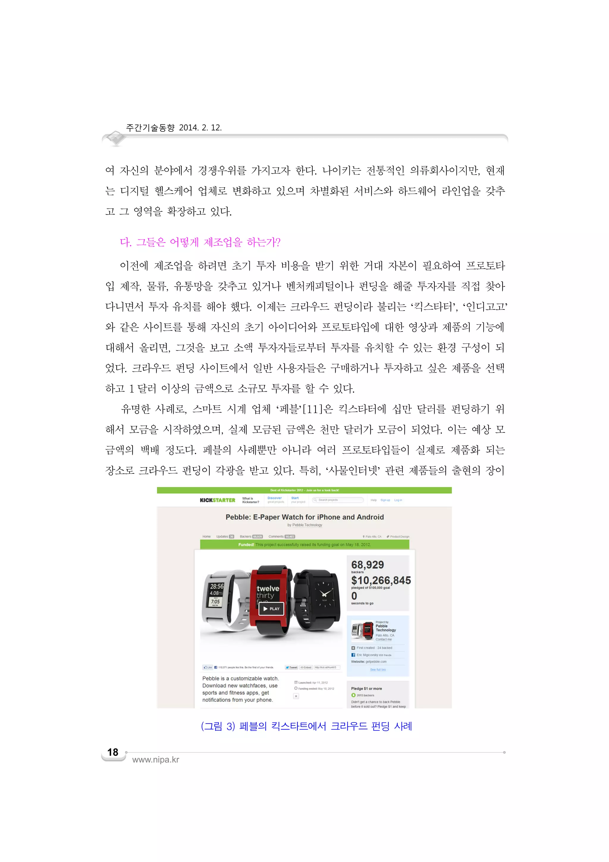 주간기술동향 2014. 2. 12.

여 자신의 분야에서 경쟁우위를 가지고자 한다. 나이키는 전통적인 의류회사이지만, 현재
는 디지털 헬스케어 업체로 변화하고 있으며 차별화된 서비스와 하드웨어 라인업을 갖추
고 그 영역을 확장하고 있다.
다. 그들은 어떻게 제조업을 하는가?
이전에 제조업을 하려면 초기 투자 비용을 받기 위한 거대 자본이 필요하여 프로토타
입 제작, 물류, 유통망을 갖추고 있거나 벤처캐피털이나 펀딩을 해줄 투자자를 직접 찾아
다니면서 투자 유치를 해야 했다. 이제는 크라우드 펀딩이라 불리는 ‘킥스타터’, ‘인디고고’
와 같은 사이트를 통해 자신의 초기 아이디어와 프로토타입에 대한 영상과 제품의 기능에
대해서 올리면, 그것을 보고 소액 투자자들로부터 투자를 유치할 수 있는 환경 구성이 되
었다. 크라우드 펀딩 사이트에서 일반 사용자들은 구매하거나 투자하고 싶은 제품을 선택
하고 1 달러 이상의 금액으로 소규모 투자를 할 수 있다.
유명한 사례로, 스마트 시계 업체 ‘페블’[11]은 킥스타터에 십만 달러를 펀딩하기 위
해서 모금을 시작하였으며, 실제 모금된 금액은 천만 달러가 모금이 되었다. 이는 예상 모
금액의 백배 정도다. 페블의 사례뿐만 아니라 여러 프로토타입들이 실제로 제품화 되는
장소로 크라우드 펀딩이 각광을 받고 있다. 특히, ‘사물인터넷’ 관련 제품들의 출현의 장이

(그림 3) 페블의 킥스타트에서 크라우드 펀딩 사례
18

www.nipa.kr

 