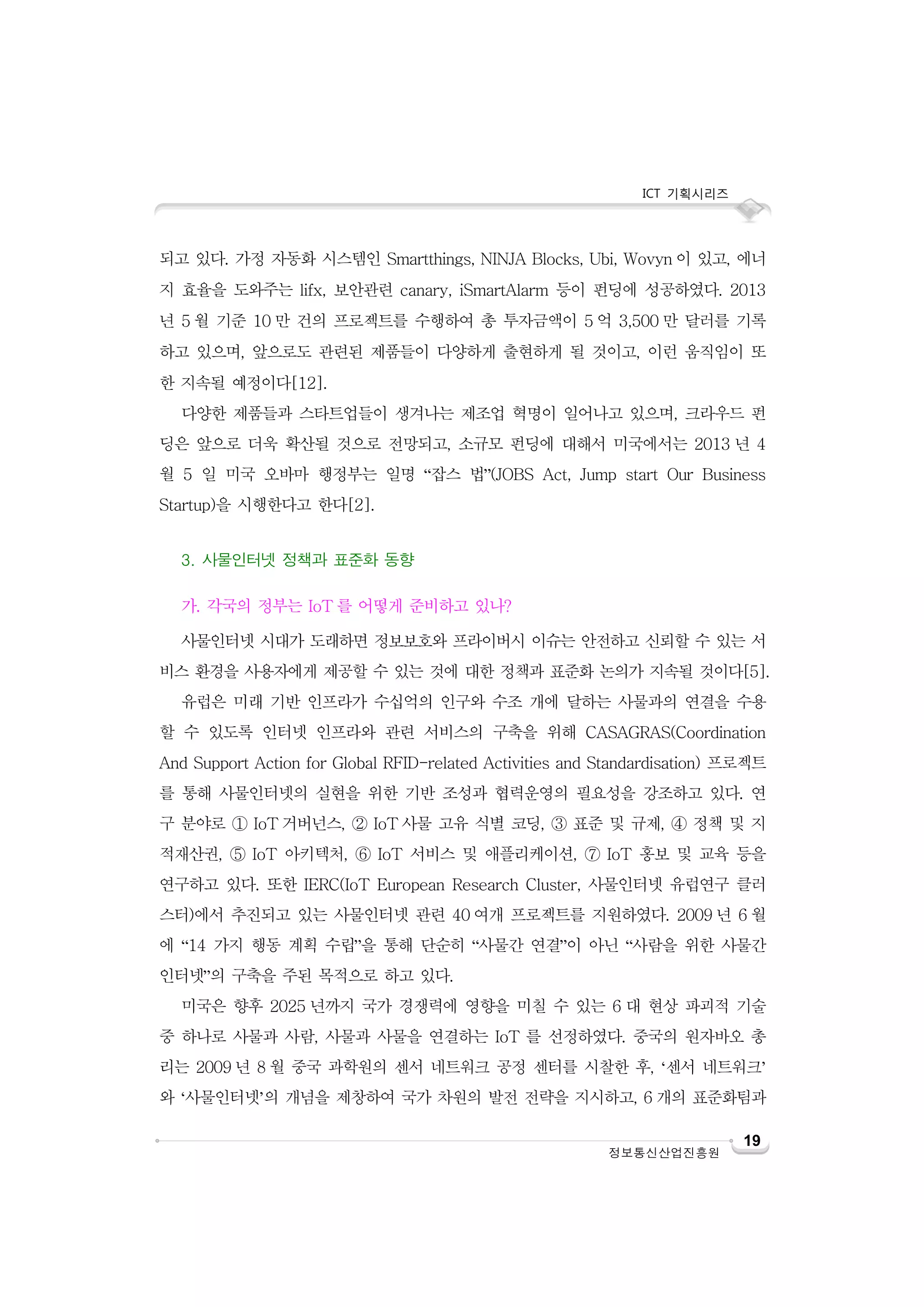 ICT 기획시리즈

되고 있다. 가정 자동화 시스템인 Smartthings, NINJA Blocks, Ubi, Wovyn 이 있고, 에너
지 효율을 도와주는 lifx, 보안관련 canary, iSmartAlarm 등이 펀딩에 성공하였다. 2013
년 5 월 기준 10 만 건의 프로젝트를 수행하여 총 투자금액이 5 억 3,500 만 달러를 기록
하고 있으며, 앞으로도 관련된 제품들이 다양하게 출현하게 될 것이고, 이런 움직임이 또
한 지속될 예정이다[12].
다양한 제품들과 스타트업들이 생겨나는 제조업 혁명이 일어나고 있으며, 크라우드 펀
딩은 앞으로 더욱 확산될 것으로 전망되고, 소규모 펀딩에 대해서 미국에서는 2013 년 4
월 5 일 미국 오바마 행정부는 일명 “잡스 법”(JOBS Act, Jump start Our Business
Startup)을 시행한다고 한다[2].
3. 사물인터넷 정책과 표준화 동향
가. 각국의 정부는 IoT 를 어떻게 준비하고 있나?
사물인터넷 시대가 도래하면 정보보호와 프라이버시 이슈는 안전하고 신뢰할 수 있는 서
비스 환경을 사용자에게 제공할 수 있는 것에 대한 정책과 표준화 논의가 지속될 것이다[5].
유럽은 미래 기반 인프라가 수십억의 인구와 수조 개에 달하는 사물과의 연결을 수용
할 수 있도록 인터넷 인프라와 관련 서비스의 구축을 위해 CASAGRAS(Coordination
And Support Action for Global RFID-related Activities and Standardisation) 프로젝트
를 통해 사물인터넷의 실현을 위한 기반 조성과 협력운영의 필요성을 강조하고 있다. 연
구 분야로 ① IoT 거버넌스, ② IoT 사물 고유 식별 코딩, ③ 표준 및 규제, ④ 정책 및 지
적재산권, ⑤ IoT 아키텍처, ⑥ IoT 서비스 및 애플리케이션, ⑦ IoT 홍보 및 교육 등을
연구하고 있다. 또한 IERC(IoT European Research Cluster, 사물인터넷 유럽연구 클러
스터)에서 추진되고 있는 사물인터넷 관련 40 여개 프로젝트를 지원하였다. 2009 년 6 월
에 “14 가지 행동 계획 수립”을 통해 단순히 “사물간 연결”이 아닌 “사람을 위한 사물간
인터넷”의 구축을 주된 목적으로 하고 있다.
미국은 향후 2025 년까지 국가 경쟁력에 영향을 미칠 수 있는 6 대 현상 파괴적 기술
중 하나로 사물과 사람, 사물과 사물을 연결하는 IoT 를 선정하였다. 중국의 원자바오 총
리는 2009 년 8 월 중국 과학원의 센서 네트워크 공정 센터를 시찰한 후, ‘센서 네트워크’
와 ‘사물인터넷’의 개념을 제창하여 국가 차원의 발전 전략을 지시하고, 6 개의 표준화팀과
정보통신산업진흥원

19

 