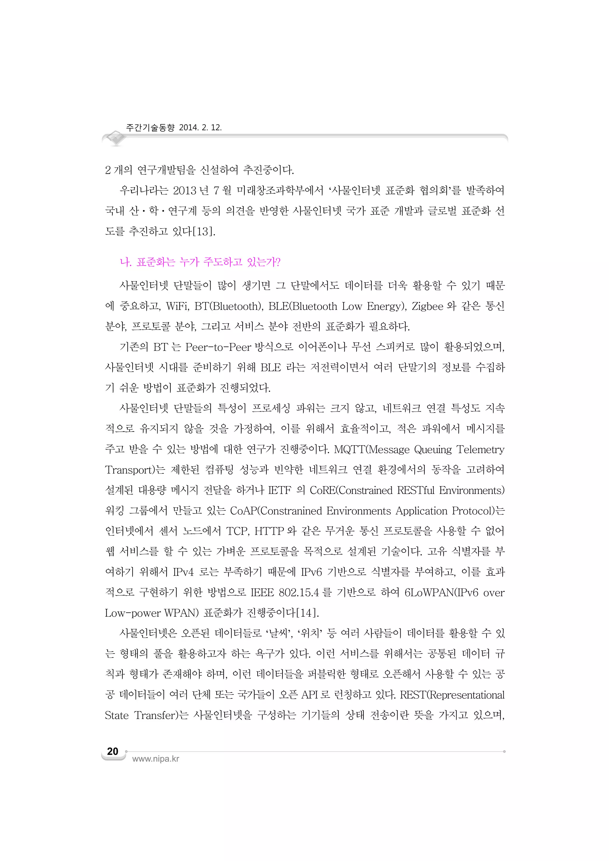 주간기술동향 2014. 2. 12.

2 개의 연구개발팀을 신설하여 추진중이다.
우리나라는 2013 년 7 월 미래창조과학부에서 ‘사물인터넷 표준화 협의회’를 발족하여
국내 산ㆍ학ㆍ연구계 등의 의견을 반영한 사물인터넷 국가 표준 개발과 글로벌 표준화 선
도를 추진하고 있다[13].
나. 표준화는 누가 주도하고 있는가?
사물인터넷 단말들이 많이 생기면 그 단말에서도 데이터를 더욱 활용할 수 있기 때문
에 중요하고, WiFi, BT(Bluetooth), BLE(Bluetooth Low Energy), Zigbee 와 같은 통신
분야, 프로토콜 분야, 그리고 서비스 분야 전반의 표준화가 필요하다.
기존의 BT 는 Peer-to-Peer 방식으로 이어폰이나 무선 스피커로 많이 활용되었으며,
사물인터넷 시대를 준비하기 위해 BLE 라는 저전력이면서 여러 단말기의 정보를 수집하
기 쉬운 방법이 표준화가 진행되었다.
사물인터넷 단말들의 특성이 프로세싱 파워는 크지 않고, 네트워크 연결 특성도 지속
적으로 유지되지 않을 것을 가정하여, 이를 위해서 효율적이고, 적은 파워에서 메시지를
주고 받을 수 있는 방법에 대한 연구가 진행중이다. MQTT(Message Queuing Telemetry
Transport)는 제한된 컴퓨팅 성능과 빈약한 네트워크 연결 환경에서의 동작을 고려하여
설계된 대용량 메시지 전달을 하거나 IETF 의 CoRE(Constrained RESTful Environments)
워킹 그룹에서 만들고 있는 CoAP(Constranined Environments Application Protocol)는
인터넷에서 센서 노드에서 TCP, HTTP 와 같은 무거운 통신 프로토콜을 사용할 수 없어
웹 서비스를 할 수 있는 가벼운 프로토콜을 목적으로 설계된 기술이다. 고유 식별자를 부
여하기 위해서 IPv4 로는 부족하기 때문에 IPv6 기반으로 식별자를 부여하고, 이를 효과
적으로 구현하기 위한 방법으로 IEEE 802.15.4 를 기반으로 하여 6LoWPAN(IPv6 over
Low-power WPAN) 표준화가 진행중이다[14].
사물인터넷은 오픈된 데이터들로 ‘날씨’, ‘위치’ 등 여러 사람들이 데이터를 활용할 수 있
는 형태의 풀을 활용하고자 하는 욕구가 있다. 이런 서비스를 위해서는 공통된 데이터 규
칙과 형태가 존재해야 하며, 이런 데이터들을 퍼블릭한 형태로 오픈해서 사용할 수 있는 공
공 데이터들이 여러 단체 또는 국가들이 오픈 API 로 런칭하고 있다. REST(Representational
State Transfer)는 사물인터넷을 구성하는 기기들의 상태 전송이란 뜻을 가지고 있으며,
20

www.nipa.kr

 