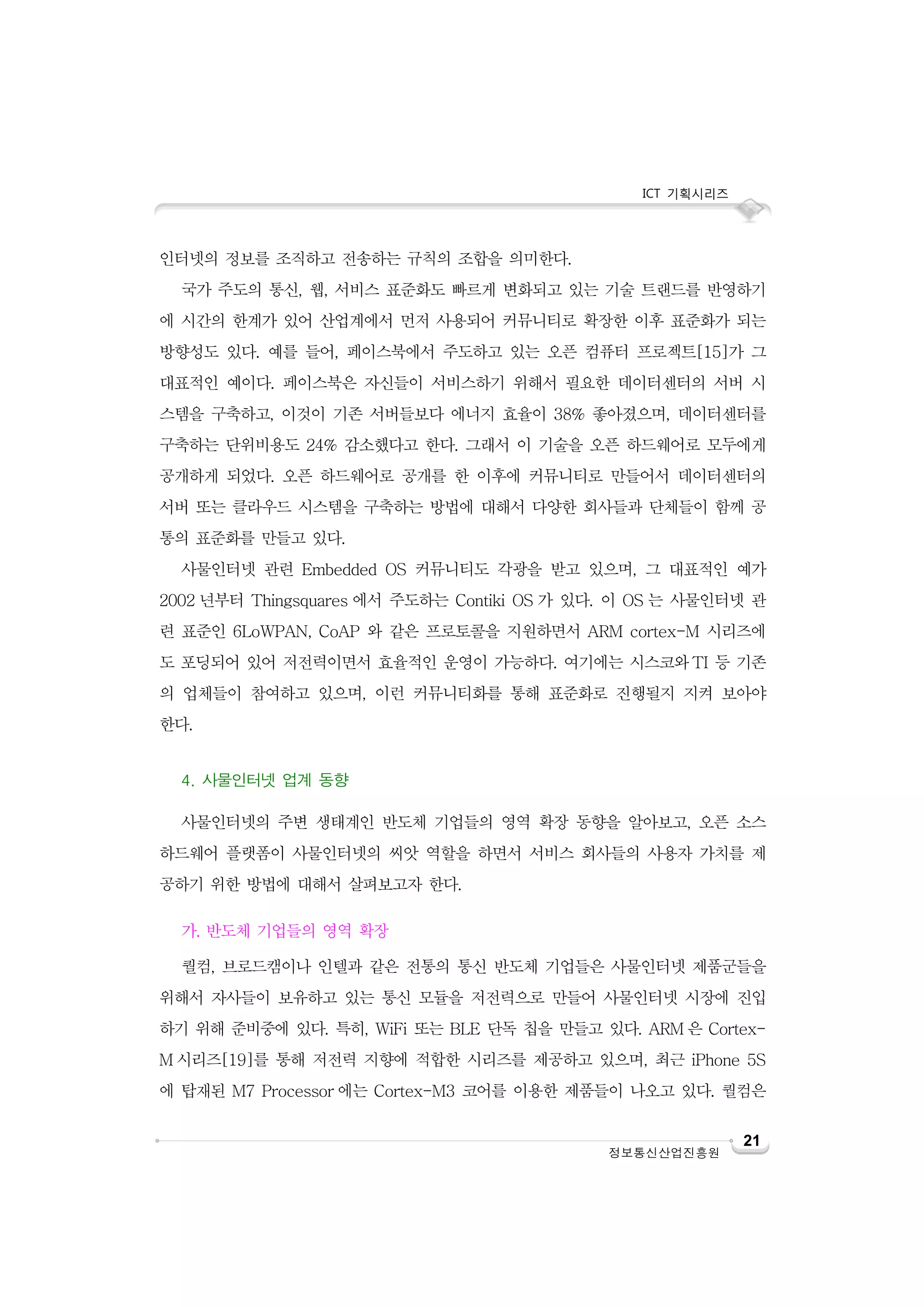 ICT 기획시리즈

인터넷의 정보를 조직하고 전송하는 규칙의 조합을 의미한다.
국가 주도의 통신, 웹, 서비스 표준화도 빠르게 변화되고 있는 기술 트랜드를 반영하기
에 시간의 한계가 있어 산업계에서 먼저 사용되어 커뮤니티로 확장한 이후 표준화가 되는
방향성도 있다. 예를 들어, 페이스북에서 주도하고 있는 오픈 컴퓨터 프로젝트[15]가 그
대표적인 예이다. 페이스북은 자신들이 서비스하기 위해서 필요한 데이터센터의 서버 시
스템을 구축하고, 이것이 기존 서버들보다 에너지 효율이 38% 좋아졌으며, 데이터센터를
구축하는 단위비용도 24% 감소했다고 한다. 그래서 이 기술을 오픈 하드웨어로 모두에게
공개하게 되었다. 오픈 하드웨어로 공개를 한 이후에 커뮤니티로 만들어서 데이터센터의
서버 또는 클라우드 시스템을 구축하는 방법에 대해서 다양한 회사들과 단체들이 함께 공
통의 표준화를 만들고 있다.
사물인터넷 관련 Embedded OS 커뮤니티도 각광을 받고 있으며, 그 대표적인 예가
2002 년부터 Thingsquares 에서 주도하는 Contiki OS 가 있다. 이 OS 는 사물인터넷 관
련 표준인 6LoWPAN, CoAP 와 같은 프로토콜을 지원하면서 ARM cortex-M 시리즈에
도 포딩되어 있어 저전력이면서 효율적인 운영이 가능하다. 여기에는 시스코와 TI 등 기존
의 업체들이 참여하고 있으며, 이런 커뮤니티화를 통해 표준화로 진행될지 지켜 보아야
한다.
4. 사물인터넷 업계 동향
사물인터넷의 주변 생태계인 반도체 기업들의 영역 확장 동향을 알아보고, 오픈 소스
하드웨어 플랫폼이 사물인터넷의 씨앗 역할을 하면서 서비스 회사들의 사용자 가치를 제
공하기 위한 방법에 대해서 살펴보고자 한다.
가. 반도체 기업들의 영역 확장
퀄컴, 브로드캠이나 인텔과 같은 전통의 통신 반도체 기업들은 사물인터넷 제품군들을
위해서 자사들이 보유하고 있는 통신 모듈을 저전력으로 만들어 사물인터넷 시장에 진입
하기 위해 준비중에 있다. 특히, WiFi 또는 BLE 단독 칩을 만들고 있다. ARM 은 CortexM 시리즈[19]를 통해 저전력 지향에 적합한 시리즈를 제공하고 있으며, 최근 iPhone 5S
에 탑재된 M7 Processor 에는 Cortex-M3 코어를 이용한 제품들이 나오고 있다. 퀄컴은

정보통신산업진흥원

21

 