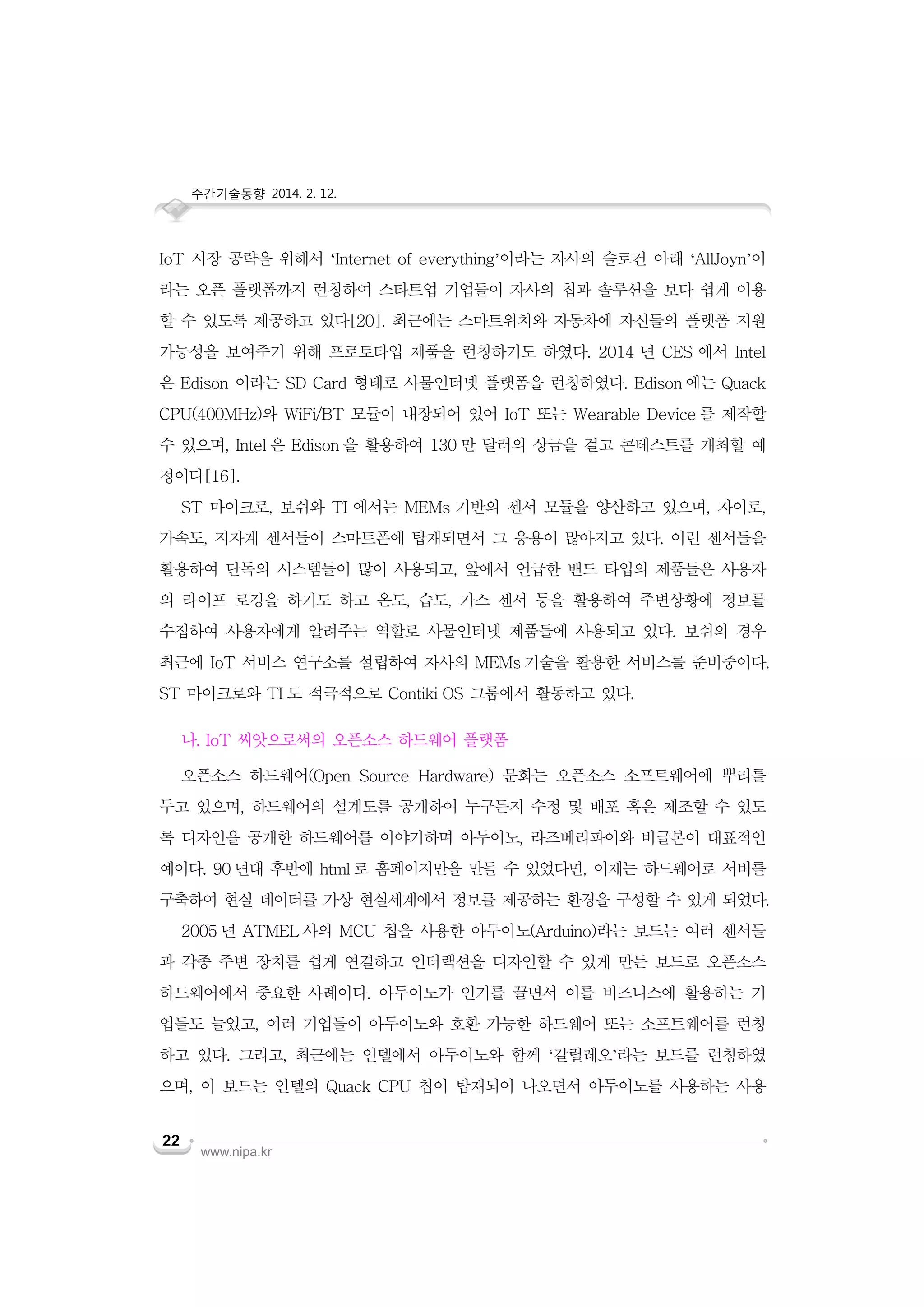 주간기술동향 2014. 2. 12.

IoT 시장 공략을 위해서 ‘Internet of everything’이라는 자사의 슬로건 아래 ‘AllJoyn’이
라는 오픈 플랫폼까지 런칭하여 스타트업 기업들이 자사의 칩과 솔루션을 보다 쉽게 이용
할 수 있도록 제공하고 있다[20]. 최근에는 스마트위치와 자동차에 자신들의 플랫폼 지원
가능성을 보여주기 위해 프로토타입 제품을 런칭하기도 하였다. 2014 년 CES 에서 Intel
은 Edison 이라는 SD Card 형태로 사물인터넷 플랫폼을 런칭하였다. Edison 에는 Quack
CPU(400MHz)와 WiFi/BT 모듈이 내장되어 있어 IoT 또는 Wearable Device 를 제작할
수 있으며, Intel 은 Edison 을 활용하여 130 만 달러의 상금을 걸고 콘테스트를 개최할 예
정이다[16].
ST 마이크로, 보쉬와 TI 에서는 MEMs 기반의 센서 모듈을 양산하고 있으며, 자이로,
가속도, 지자계 센서들이 스마트폰에 탑재되면서 그 응용이 많아지고 있다. 이런 센서들을
활용하여 단독의 시스템들이 많이 사용되고, 앞에서 언급한 밴드 타입의 제품들은 사용자
의 라이프 로깅을 하기도 하고 온도, 습도, 가스 센서 등을 활용하여 주변상황에 정보를
수집하여 사용자에게 알려주는 역할로 사물인터넷 제품들에 사용되고 있다. 보쉬의 경우
최근에 IoT 서비스 연구소를 설립하여 자사의 MEMs 기술을 활용한 서비스를 준비중이다.
ST 마이크로와 TI 도 적극적으로 Contiki OS 그룹에서 활동하고 있다.
나. IoT 씨앗으로써의 오픈소스 하드웨어 플랫폼
오픈소스 하드웨어(Open Source Hardware) 문화는 오픈소스 소프트웨어에 뿌리를
두고 있으며, 하드웨어의 설계도를 공개하여 누구든지 수정 및 배포 혹은 제조할 수 있도
록 디자인을 공개한 하드웨어를 이야기하며 아두이노, 라즈베리파이와 비글본이 대표적인
예이다. 90 년대 후반에 html 로 홈페이지만을 만들 수 있었다면, 이제는 하드웨어로 서버를
구축하여 현실 데이터를 가상 현실세계에서 정보를 제공하는 환경을 구성할 수 있게 되었다.
2005 년 ATMEL 사의 MCU 칩을 사용한 아두이노(Arduino)라는 보드는 여러 센서들
과 각종 주변 장치를 쉽게 연결하고 인터랙션을 디자인할 수 있게 만든 보드로 오픈소스
하드웨어에서 중요한 사례이다. 아두이노가 인기를 끌면서 이를 비즈니스에 활용하는 기
업들도 늘었고, 여러 기업들이 아두이노와 호환 가능한 하드웨어 또는 소프트웨어를 런칭
하고 있다. 그리고, 최근에는 인텔에서 아두이노와 함께 ‘갈릴레오’라는 보드를 런칭하였
으며, 이 보드는 인텔의 Quack CPU 칩이 탑재되어 나오면서 아두이노를 사용하는 사용
22

www.nipa.kr

 