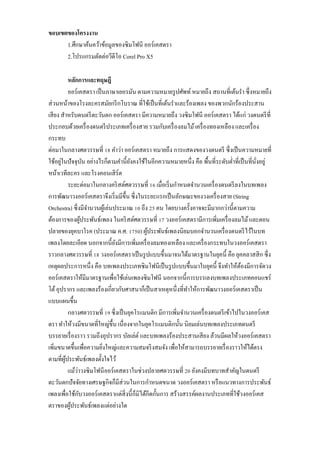 ขอบเขตของโครงงาน
1.ศึกษำค้นคว้ำข้อมูลของซิมโฟนี ออร์เคสตรำ
2.โปรแกรมตัดต่อวีดีโอ Corel Pro X5
หลักการและทฤษฎี
ออร์เคสตรำ เป็ นภำษำเยอรมัน ตำมควำมหมำยรู ปศัพท์ หมำยถึง สถำนที่เต้นรำ ซึ่งหมำยถึง
ส่ วนหน้ำของโรงละครสมัยกรี กโบรำณ ที่ใช้เป็ นที่เต้นรำและร้องเพลง ของพวกนักร้องประสำน
เสี ยง สำหรับดนตรี ตะวันตก ออร์ เคสตรำ มีควำมหมำยถึง วงซิ มโฟนี ออร์ เคสตรำ ได้แก่ วงดนตรี ที่
ประกอบด้วยเครื่ องดนตรี ประเภทเครื่ องสำย รวมกับเครื่ องลมไม้ เครื่ องทองเหลือง และเครื่ อง
กระทบ
ต่อมำในกลำงศตวรรษที่ 18 คำว่ำ ออร์ เคสตรำ หมำยถึง กำรแสดงของวงดนตรี ซึ่ งเป็ นควำมหมำยที่
่
ใช้อยูในปั จจุบน อย่ำงไรก็ตำมคำนี้ยงคงใช้ในอีกควำมหมำยหนึ่ง คือ พื้นที่ระดับต่ำที่เป็ นที่นงอยู่
ั
ั
ั่
หน้ำเวทีละคร และโรงคอนเสิ ร์ต
ระยะต่อมำในกลำงคริ สต์ศตวรรษที่ 16 เมื่อเริ่ มกำหนดจำนวนเครื่ องดนตรี ลงในบทเพลง
กำรพัฒนำวงออร์ เคสตรำจึงเริ่ มมีข้ ึน ซึ่ งในระยะแรกเป็ นลักษณะของวงเครื่ องสำย (String
Orchestra) ซึ่ งมีจำนวนผูเ้ ล่นประมำณ 10 ถึง 25 คน โดยบำงครั้งอำจจะมีมำกกว่ำนี้ตำมควำม
ต้องกำรของผูประพันธ์เพลง ในคริ สต์ศตวรรษที่ 17 วงออร์ เคสตรำมีกำรเพิ่มเครื่ องลมไม้ และตอน
้
ปลำยของยุคบำโรค (ประมำณ ค.ศ. 1750) ผูประพันธ์เพลงนิยมบอกจำนวนเครื่ องดนตรี ไว้ในบท
้
เพลงโดยละเอียด นอกจำกนี้ ยงมีกำรเพิ่มเครื่ องลมทองเหลือง และเครื่ องกระทบในวงออร์ เคสตรำ
ั
รำวกลำงศตวรรษที่ 18 วงออร์ เคสตรำเป็ นรู ปแบบขึ้นมำจนได้มำตรฐำนในยุคนี้ คือ ยุคคลำสสิ ก ซึ่ ง
เหตุผลประกำรหนึ่ง คือ บทเพลงประเภทซิ มโฟนีเป็ นรู ปแบบขึ้นมำในยุคนี้ จึงทำให้ตองมีกำรจัดวง
้
ออร์ เคสตรำให้มีมำตรฐำนเพื่อใช้เล่นเพลงซิ มโฟนี นอกจำกนี้กำรบรรเลงบทเพลงประเภทคอนแชร์
โต้ อุปรำกร และเพลงร้องเกี่ยวกับศำสนำก็เป็ นสำเหตุหนึ่ งที่ทำให้กำรพัฒนำวงออร์ เคสตรำเป็ น
แบบแผนขึ้น
กลำงศตวรรษที่ 19 ซึ่ งเป็ นยุคโรแมนติก มีกำรเพิ่มจำนวนเครื่ องดนตรี เข้ำไปในวงออร์ เคส
ตรำ ทำให้วงมีขนำดที่ใหญ่ข้ ึน เนื่ องจำกในยุคโรแมนติกนั้น นิยมเล่นบทเพลงประเภทดนตรี
บรรยำยเรื่ องรำว รวมถึงอุปรำกร บัลเล่ต์ และบทเพลงร้องประสำนเสี ยง ล้วนมีผลให้วงออร์ เคสตรำ
เพิ่มขนำดขึ้นเพื่อควำมยิงใหญ่และควำมสมจริ งสมจัง เพื่อให้สำมำรถบรรยำยเรื่ องรำวให้ได้ตรง
่
ตำมที่ผประพันธ์เพลงตั้งใจไว้
ู้
่
แม้วำวงซิ มโฟนี ออร์ เคสตรำในช่วงปลำยศตวรรษที่ 20 ยังคงมีบทบำทสำคัญในดนตรี
ตะวันตกปั จจัยทำงเศรษฐกิจก็มีส่วนในกำรกำหนดขนำด วงออร์เคสตรำ หรื อแนวทำงกำรประพันธ์
ั
เพลงเพื่อใช้กบวงออร์ เคสตรำแต่สิ่งนี้ก็มิได้กีดกั้นกำร สร้ำงสรรค์ผลงำนประเภทที่ใช้วงออร์เคส
ตรำของผูประพันธ์เพลงแต่อย่ำงใด
้

 