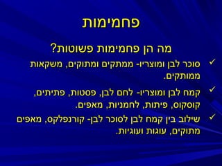 ‫פחמימות‬
‫מה הן פחמימות פשוטות?‬
‫‪ ‬סוכר לבן ומוצריו- ממתקים ומתוקים, משקאות‬
‫ממותקים.‬
‫‪ ‬קמח לבן ומוצריו- לחם לבן, פסטות, פתיתים,‬
‫קוסקוס, פיתות, לחמניות, מאפים.‬
‫‪ ‬שילוב בין קמח לבן לסוכר לבן- קורנפלקס, מאפים‬
‫מתוקים, עוגות ועוגיות.‬

 