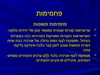 ‫פחמימות‬
‫פחמימות פשוטות‬
‫‪ ‬שרשראות קצרות שבנוית ממספר קטן של יחידות גלוקוז.‬
‫‪ ‬השרשראות הקצרות מפורקות במהירות רבה במערכת‬
‫העיכול, מספקות לגוף כמות גדולה של אנרגיה בבת אחת‬
‫ויוצרת תחושת שובע לזמן קצר בלבד-אינדקס גליקמי‬
‫גבוה.‬
‫‪ ‬מספקות לגוף אנרגיה בלבד ללא ערכים תזונתיים נוספים-‬
‫ויטמינים, מינרלים או סיבים תזונתיים.‬

 