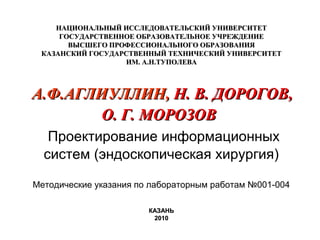 НАЦИОНАЛЬНЫЙ ИССЛЕДОВАТЕЛЬСКИЙ УНИВЕРСИТЕТ
ГОСУДАРСТВЕННОЕ ОБРАЗОВАТЕЛЬНОЕ УЧРЕЖДЕНИЕ
ВЫСШЕГО ПРОФЕССИОНАЛЬНОГО ОБРАЗОВАНИЯ
КАЗАНСКИЙ ГОСУДАРСТВЕННЫЙ ТЕХНИЧЕСКИЙ УНИВЕРСИТЕТ
ИМ. А.Н.ТУПОЛЕВА

А.Ф.АГЛИУЛЛИН, Н. В. ДОРОГОВ,
О. Г. МОРОЗОВ
Проектирование информационных
систем (эндоскопическая хирургия)
Методические указания по лабораторным работам №001-004
КАЗАНЬ
2010

 