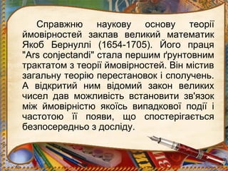 Справжню наукову основу теорії
ймовірностей заклав великий математик
Якоб Бернуллі (1654-1705). Його праця
"Ars conjectandi" стала першим ґрунтовним
трактатом з теорії ймовірностей. Він містив
загальну теорію перестановок і сполучень.
А відкритий ним відомий закон великих
чисел дав можливість встановити зв'язок
між ймовірністю якоїсь випадкової події і
частотою її появи, що спостерігається
безпосередньо з досліду.

 