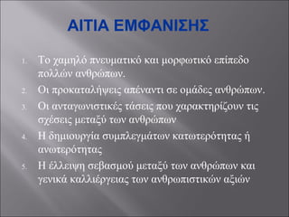 ΑΙΤΙΑ ΕΜΦΑΝΙΣΗΣ
1.

2.
3.

4.

5.

Το χαμηλό πνευματικό και μορφωτικό επίπεδο
πολλών ανθρώπων.
Οι προκαταλήψεις απέναντι σε ομάδες ανθρώπων.
Οι ανταγωνιστικές τάσεις που χαρακτηρίζουν τις
σχέσεις μεταξύ των ανθρώπων
Η δημιουργία συμπλεγμάτων κατωτερότητας ή
ανωτερότητας
Η έλλειψη σεβασμού μεταξύ των ανθρώπων και
γενικά καλλιέργειας των ανθρωπιστικών αξιών

 