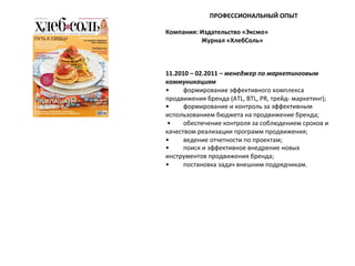 ПРОФЕССИОНАЛЬНЫЙ	
  ОПЫТ	
  
	
  
Компания:	
  Издательство	
  «Эксмо»	
  
	
  	
  	
  	
  	
  	
  	
  	
  	
  	
  	
  	
  	
  	
  	
  	
  	
  	
  	
  	
  	
  	
  	
  Журнал	
  «ХлебСоль»	
  
	
  
	
  
	
  
11.2010	
  –	
  02.2011	
  –	
  менеджер	
  по	
  маркетинговым	
  
коммуникациям	
  
•
	
  формирование	
  эффективного	
  комплекса	
  
продвижения	
  бренда	
  (ATL,	
  BTL,	
  PR,	
  трейд-­‐	
  маркетинг);	
  
•
	
  формирование	
  и	
  контроль	
  за	
  эффективным	
  
использованием	
  бюджета	
  на	
  продвижение	
  бренда;	
  
	
  •
	
  обеспечение	
  контроля	
  за	
  соблюдением	
  сроков	
  и	
  
качеством	
  реализации	
  программ	
  продвижения;	
  	
  
•
	
  ведение	
  отчетности	
  по	
  проектам;	
  	
  
•
	
  поиск	
  и	
  эффективное	
  внедрение	
  новых	
  
инструментов	
  продвижения	
  бренда;	
  	
  
•
	
  постановка	
  задач	
  внешним	
  подрядчикам.	
  
	
  
	
  
	
  

 