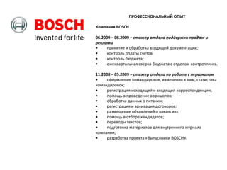 ПРОФЕССИОНАЛЬНЫЙ	
  ОПЫТ	
  
	
  
Компания	
  BOSCH	
  
	
  
06.2009	
  –	
  08.2009	
  –	
  стажер	
  отдела	
  поддержки	
  продаж	
  и	
  
рекламы	
  
•
	
  принятие	
  и	
  обработка	
  входящей	
  документации;	
  	
  
•
	
  контроль	
  оплаты	
  счетов;	
  	
  
•
	
  контроль	
  бюджета;	
  
•
	
  ежеквартальная	
  сверка	
  бюджета	
  с	
  отделом	
  контроллинга.	
  
	
  
11.2008	
  –	
  05.2009	
  –	
  стажер	
  отдела	
  по	
  работе	
  с	
  персоналом	
  
•
	
  оформление	
  командировок,	
  изменения	
  к	
  ним,	
  статистика	
  
командировок;	
  	
  
•
	
  регистрация	
  исходящей	
  и	
  входящей	
  корреспонденции;	
  	
  
•
	
  помощь	
  в	
  проведение	
  воркшопов;	
  	
  
•
	
  обработка	
  данных	
  о	
  питании;	
  
•
	
  регистрация	
  и	
  архивация	
  договоров;	
  
•
	
  размещение	
  объявлений	
  о	
  вакансиях;	
  	
  
•
	
  помощь	
  в	
  отборе	
  кандидатов;	
  
•
	
  переводы	
  текстов;	
  
•
	
  подготовка	
  материалов	
  для	
  внутреннего	
  журнала	
  
компании;	
  	
  
•
	
  разработка	
  проекта	
  «Выпускники	
  BOSCH».	
  

 