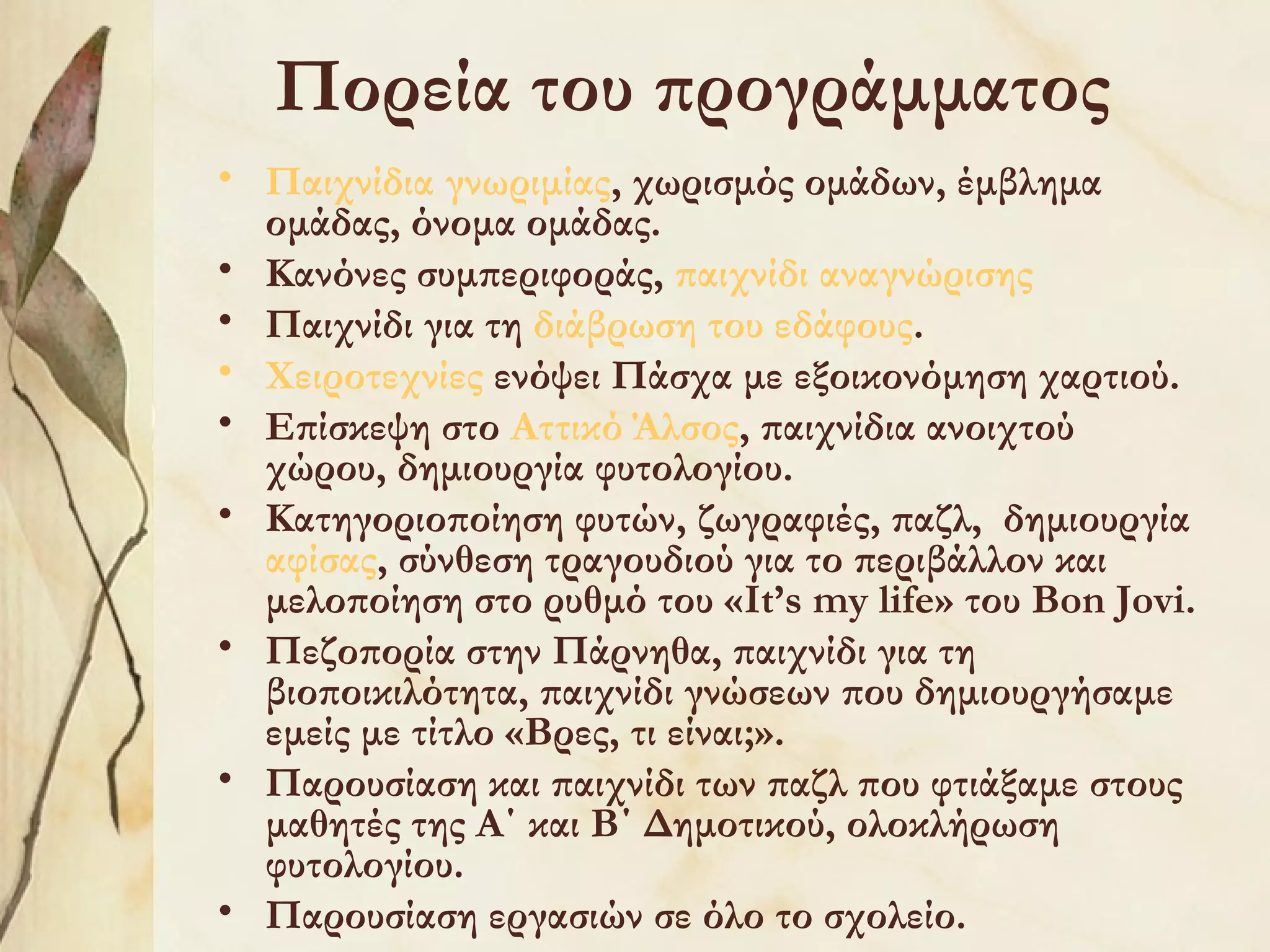 Πορεία του προγράμματος
• Παιχνίδια γνωριμίας, χωρισμός ομάδων, έμβλημα
ομάδας, όνομα ομάδας.
• Κανόνες συμπεριφοράς, παιχνίδι αναγνώρισης
• Παιχνίδι για τη διάβρωση του εδάφους.
• Χειροτεχνίες ενόψει Πάσχα με εξοικονόμηση χαρτιού.
• Επίσκεψη στο Αττικό Άλσος, παιχνίδια ανοιχτού
χώρου, δημιουργία φυτολογίου.
• Κατηγοριοποίηση φυτών, ζωγραφιές, παζλ, δημιουργία
αφίσας, σύνθεση τραγουδιού για το περιβάλλον και
μελοποίηση στο ρυθμό του «It’s my life» του Bon Jovi.
• Πεζοπορία στην Πάρνηθα, παιχνίδι για τη
βιοποικιλότητα, παιχνίδι γνώσεων που δημιουργήσαμε
εμείς με τίτλο «Βρες, τι είναι;».
• Παρουσίαση και παιχνίδι των παζλ που φτιάξαμε στους
μαθητές της Α΄ και Β΄ Δημοτικού, ολοκλήρωση
φυτολογίου.
• Παρουσίαση εργασιών σε όλο το σχολείο.

 