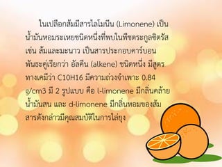 ในเปลือกส้มมีสารไลโมนีน (Limonene) เป็น
น้ามันหอมระเหยชนิดหนึ่งที่พบในพืชตระกูลซิตรัส
เช่น ส้มและมะนาว เป็นสารประกอบคาร์บอน
พันธะคู่เรียกว่า อัลคีน (alkene) ชนิดหนึ่ง มีสูตร
ทางเคมีว่า C10H16 มีความถ่วงจ้าเพาะ 0.84
g/cm3 มี 2 รูปแบบ คือ l-limonene มีกลิ่นคล้าย
น้ามันสน และ d-limonene มีกลิ่นหอมของส้ม
สารดังกล่าวมีคุณสมบัติในการไล่ยุง

 