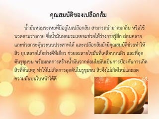 คุณสมบัติของเปลือกส้ม
น้ามันหอมระเหยทีมีอยู่ในเปลือกส้ม สามารถน้ามาดมกลิ่น หรือใช้
่
นวดตามร่างกาย ซึ่งน้ามันหอมระเหยจะช่วยให้ร่างกายรู้สึก ผ่อนคลาย
และช่วยกระตุ้นระบบประสาทได้ และเปลือกส้มยังมีคุณสมบัติช่วยท้าให้
สิว ยุบสลายได้อย่างดีทีเดียว ช่วยละลายไขมันที่เคลือบบนผิว และที่อุด
ตันรูขุมขน พร้อมลดการสร้างน้ามันจากต่อมไขมันเป็นการป้องกันการเกิด
สิวที่ต้นเหตุ ท้าให้ไม่เกิดการอุดตันในรูขุมขน สิวจึงไม่เกิดใหม่และลด
ความมันบนใบหน้าได้ดี

 