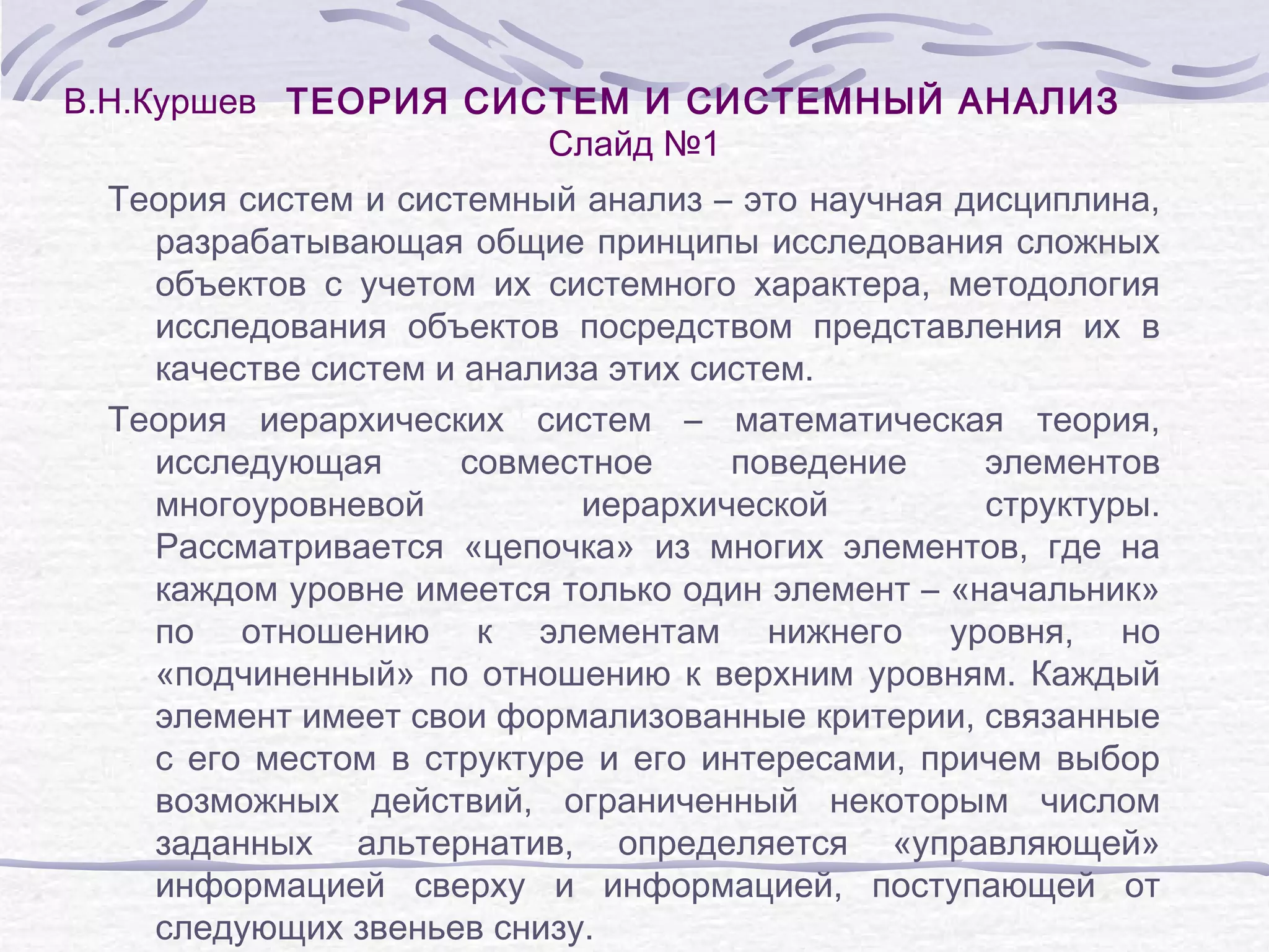 В.Н.Куршев ТЕОРИЯ СИСТЕМ И СИСТЕМНЫЙ АНАЛИЗ
Слайд №1
Теория систем и системный анализ – это научная дисциплина,
разрабатывающая общие принципы исследования сложных
объектов с учетом их системного характера, методология
исследования объектов посредством представления их в
качестве систем и анализа этих систем.
Теория иерархических систем – математическая теория,
исследующая
совместное
поведение
элементов
многоуровневой
иерархической
структуры.
Рассматривается «цепочка» из многих элементов, где на
каждом уровне имеется только один элемент – «начальник»
по отношению к элементам нижнего уровня, но
«подчиненный» по отношению к верхним уровням. Каждый
элемент имеет свои формализованные критерии, связанные
с его местом в структуре и его интересами, причем выбор
возможных действий, ограниченный некоторым числом
заданных альтернатив, определяется «управляющей»
информацией сверху и информацией, поступающей от
следующих звеньев снизу.