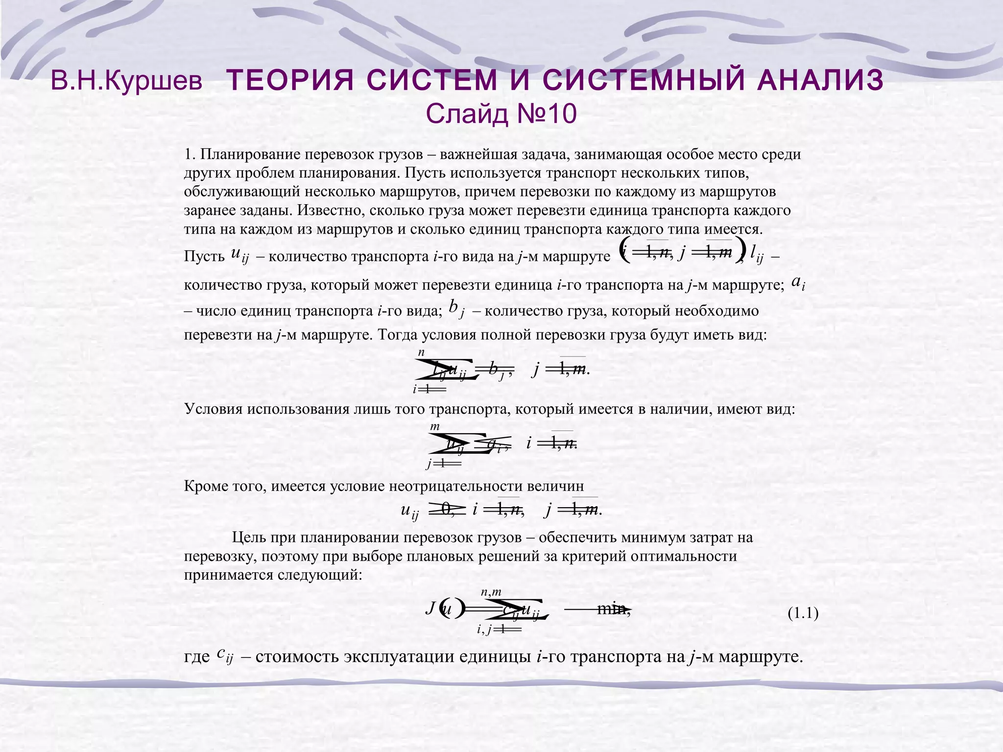 В.Н.Куршев ТЕОРИЯ СИСТЕМ И СИСТЕМНЫЙ АНАЛИЗ
Слайд №10
1. Планирование перевозок грузов – важнейшая задача, занимающая особое место среди
других проблем планирования. Пусть используется транспорт нескольких типов,
обслуживающий несколько маршрутов, причем перевозки по каждому из маршрутов
заранее заданы. Известно, сколько груза может перевезти единица транспорта каждого
типа на каждом из маршрутов и сколько единиц транспорта каждого типа имеется.
(
)
1, n,
1, m
Пусть u ij – количество транспорта i-го вида на j-м маршруте i = j = ; l ij –
количество груза, который может перевезти единица i-го транспорта на j-м маршруте; a i
– число единиц транспорта i-го вида; b j – количество груза, который необходимо
перевезти на j-м маршруте. Тогда условия полной перевозки груза будут иметь вид:
n
l ij u ij =
∑ bj,
i=
1
j =.
1, m
Условия использования лишь того транспорта, который имеется в наличии, имеют вид:
m
u ij ≤
a
∑i ,
j=
1
i=
1, n.
Кроме того, имеется условие неотрицательности величин
u ij ≥ i =,
0,
1, n
j =.
1, m
Цель при планировании перевозок грузов – обеспечить минимум затрат на
перевозку, поэтому при выборе плановых решений за критерий оптимальности
принимается следующий:
n, m
J () ∑ →
u =c ij u ij
min,
i, j =
1
(1.1)
где c ij – стоимость эксплуатации единицы i-го транспорта на j-м маршруте.