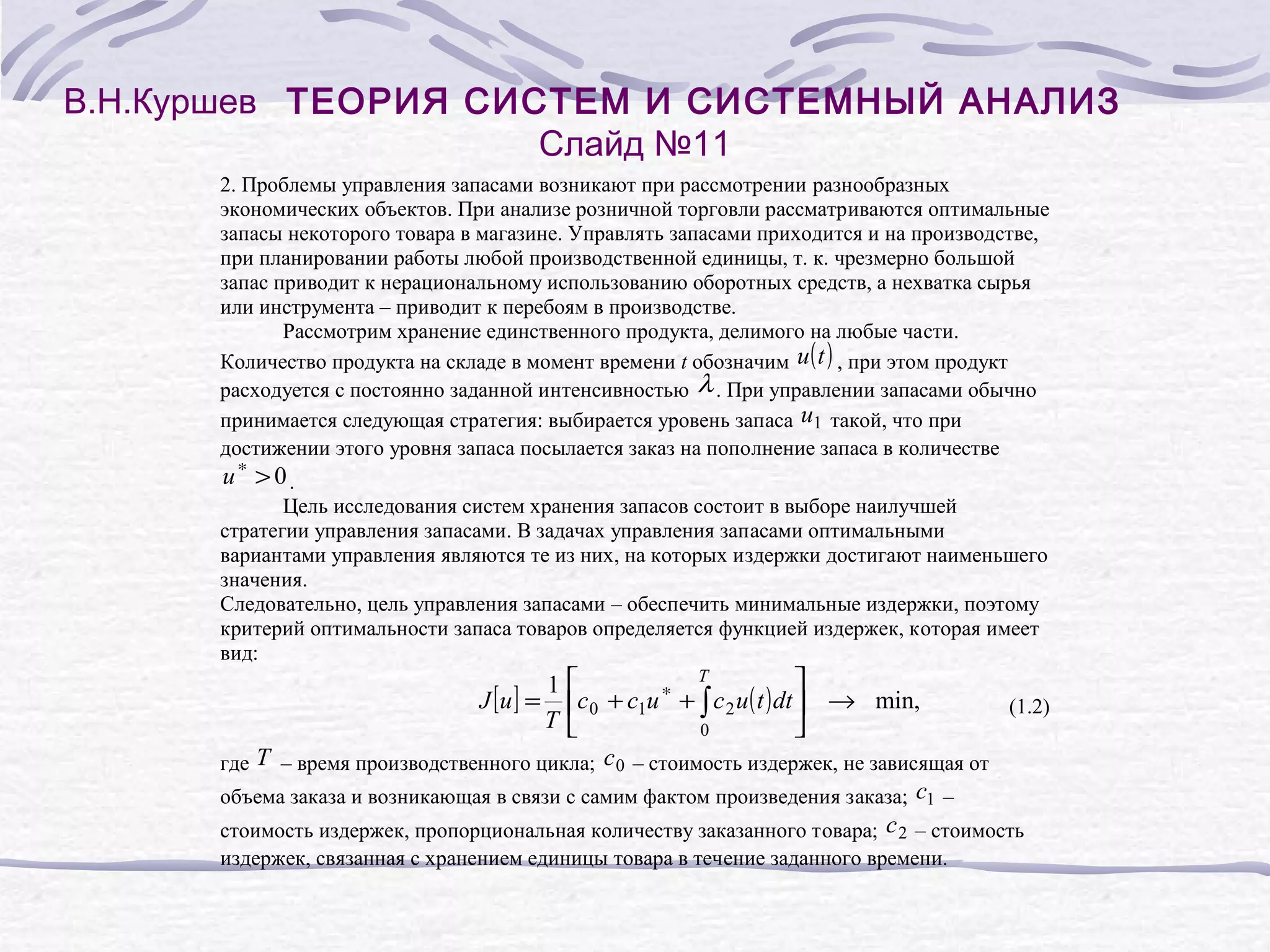 В.Н.Куршев ТЕОРИЯ СИСТЕМ И СИСТЕМНЫЙ АНАЛИЗ
Слайд №11
2. Проблемы управления запасами возникают при рассмотрении разнообразных
экономических объектов. При анализе розничной торговли рассматриваются оптимальные
запасы некоторого товара в магазине. Управлять запасами приходится и на производстве,
при планировании работы любой производственной единицы, т. к. чрезмерно большой
запас приводит к нерациональному использованию оборотных средств, а нехватка сырья
или инструмента – приводит к перебоям в производстве.
Рассмотрим хранение единственного продукта, делимого на любые части.
Количество продукта на складе в момент времени t обозначим u ( t ) , при этом продукт
расходуется с постоянно заданной интенсивностью λ . При управлении запасами обычно
принимается следующая стратегия: выбирается уровень запаса u1 такой, что при
достижении этого уровня запаса посылается заказ на пополнение запаса в количестве

u∗ > 0.

Цель исследования систем хранения запасов состоит в выборе наилучшей
стратегии управления запасами. В задачах управления запасами оптимальными
вариантами управления являются те из них, на которых издержки достигают наименьшего
значения.
Следовательно, цель управления запасами – обеспечить минимальные издержки, поэтому
критерий оптимальности запаса товаров определяется функцией издержек, которая имеет
вид:

T


∗
c 0 + c1u + ∫ c 2 u ( t ) dt  → min,

(1.2)

0

где T – время производственного цикла; с 0 – стоимость издержек, не зависящая от
объема заказа и возникающая в связи с самим фактом произведения заказа; с1 –
стоимость издержек, пропорциональная количеству заказанного товара; с 2 – стоимость

1
J [u ] =
T

издержек, связанная с хранением единицы товара в течение заданного времени.

 