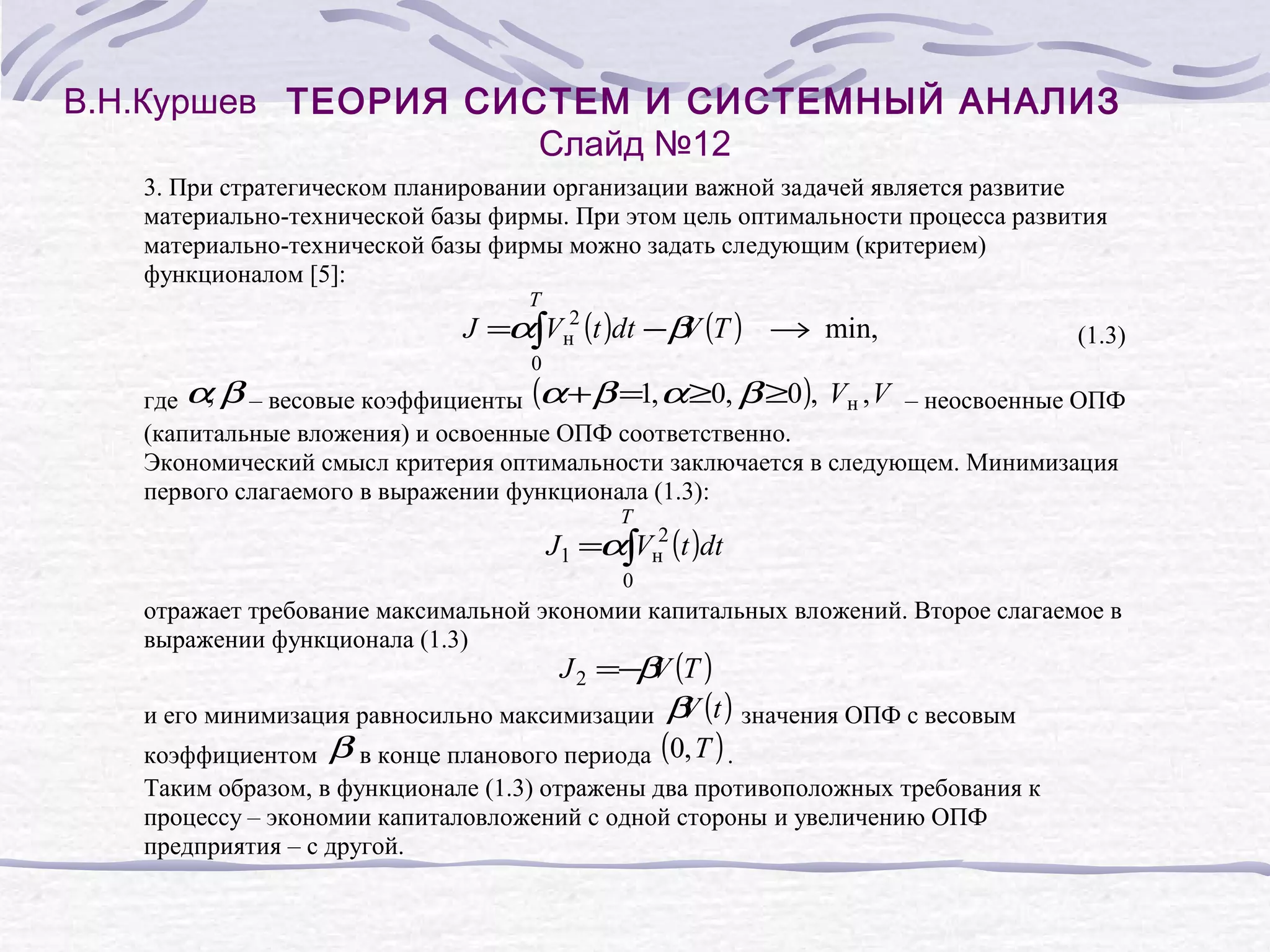 В.Н.Куршев ТЕОРИЯ СИСТЕМ И СИСТЕМНЫЙ АНАЛИЗ
Слайд №12
3. При стратегическом планировании организации важной задачей является развитие
материально-технической базы фирмы. При этом цель оптимальности процесса развития
материально-технической базы фирмы можно задать следующим (критерием)
функционалом [5]:
T

J =α∫Vн2 (t )dt −β (T ) → min,
V

(1.3)

0

,
где α β – весовые коэффициенты (α + β =1, α ≥0, β ≥0 ), Vн , V – неосвоенные ОПФ
(капитальные вложения) и освоенные ОПФ соответственно.
Экономический смысл критерия оптимальности заключается в следующем. Минимизация
первого слагаемого в выражении функционала (1.3):
T

J1 =α∫Vн2 (t )dt
0

отражает требование максимальной экономии капитальных вложений. Второе слагаемое в
выражении функционала (1.3)

J 2 =− V (T )
β
V
и его минимизация равносильно максимизации β (t ) значения ОПФ с весовым
коэффициентом β в конце планового периода (0, T ) .

Таким образом, в функционале (1.3) отражены два противоположных требования к
процессу – экономии капиталовложений с одной стороны и увеличению ОПФ
предприятия – с другой.

 