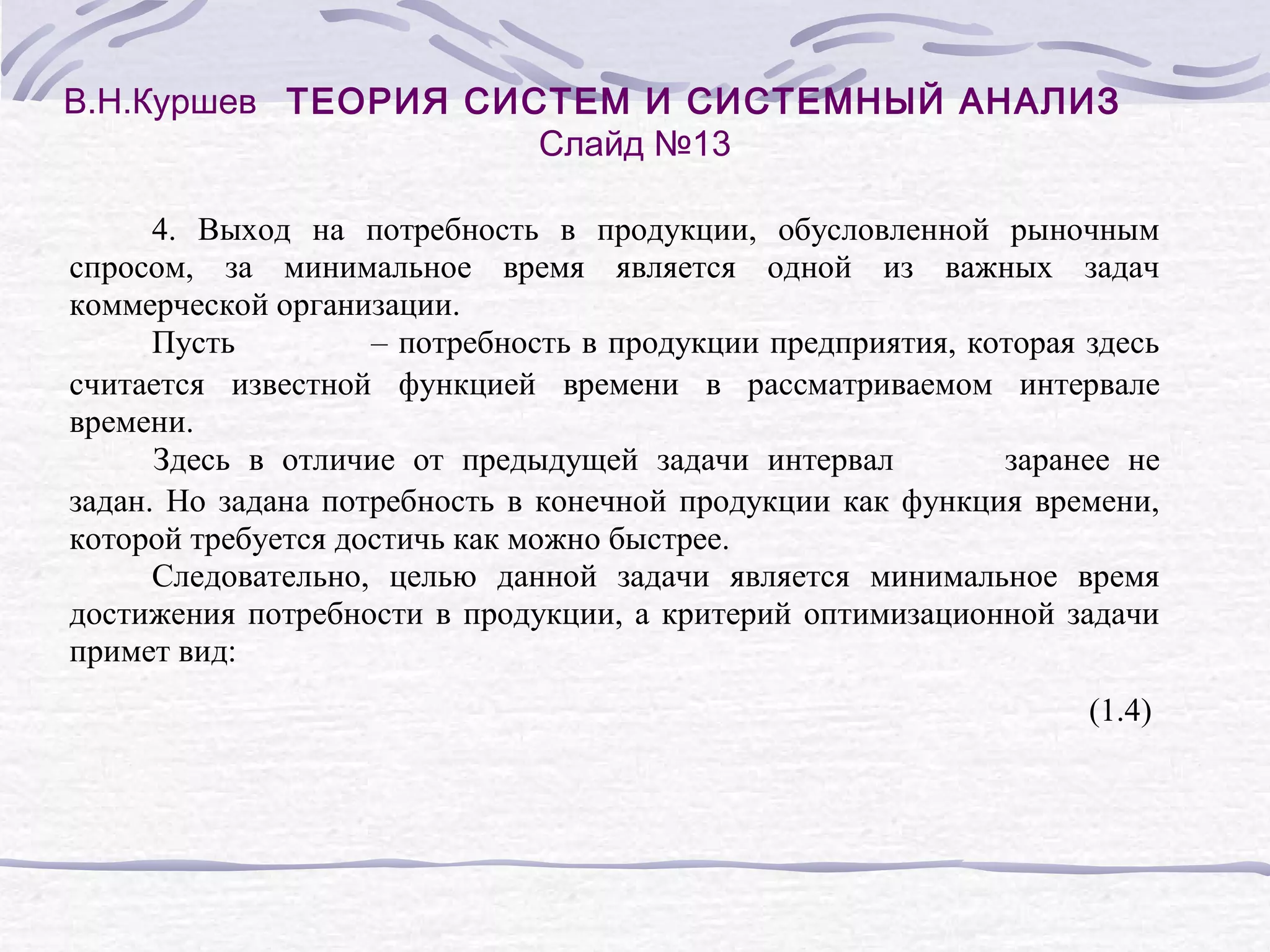 В.Н.Куршев ТЕОРИЯ СИСТЕМ И СИСТЕМНЫЙ АНАЛИЗ
Слайд №13
4. Выход на потребность в продукции, обусловленной рыночным
спросом, за минимальное время является одной из важных задач
коммерческой организации.
Пусть
– потребность в продукции предприятия, которая здесь
считается известной функцией времени в рассматриваемом интервале
времени.
Здесь в отличие от предыдущей задачи интервал
заранее не
задан. Но задана потребность в конечной продукции как функция времени,
которой требуется достичь как можно быстрее.
Следовательно, целью данной задачи является минимальное время
достижения потребности в продукции, а критерий оптимизационной задачи
примет вид:
(1.4)