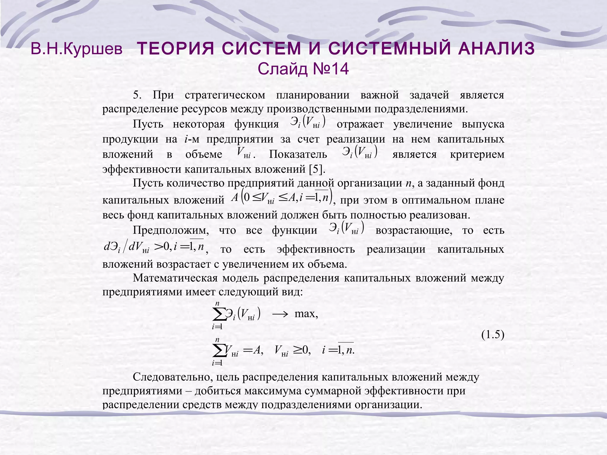 В.Н.Куршев ТЕОРИЯ СИСТЕМ И СИСТЕМНЫЙ АНАЛИЗ
Слайд №14
5. При стратегическом планировании важной задачей является
распределение ресурсов между производственными подразделениями.
Пусть некоторая функция Эi (Vнi ) отражает увеличение выпуска
продукции на i-м предприятии за счет реализации на нем капитальных
вложений в объеме Vнi . Показатель Эi (Vнi ) является критерием
эффективности капитальных вложений [5].
Пусть количество предприятий данной организации n, а заданный фонд
капитальных вложений A 0 ≤Vнi ≤ A, i =1, n , при этом в оптимальном плане
весь фонд капитальных вложений должен быть полностью реализован.
Предположим, что все функции Эi (Vнi ) возрастающие, то есть
dЭi dVнi >0, i =1, n , то есть эффективность реализации капитальных
вложений возрастает с увеличением их объема.
Математическая модель распределения капитальных вложений между
предприятиями имеет следующий вид:

(

n

∑Эi (Vнi )
i=
1
n

V
∑ нi
i=
1

)

→ max,
(1.5)

= A, Vнi ≥0, i =1, n.

Следовательно, цель распределения капитальных вложений между
предприятиями – добиться максимума суммарной эффективности при
распределении средств между подразделениями организации.

 