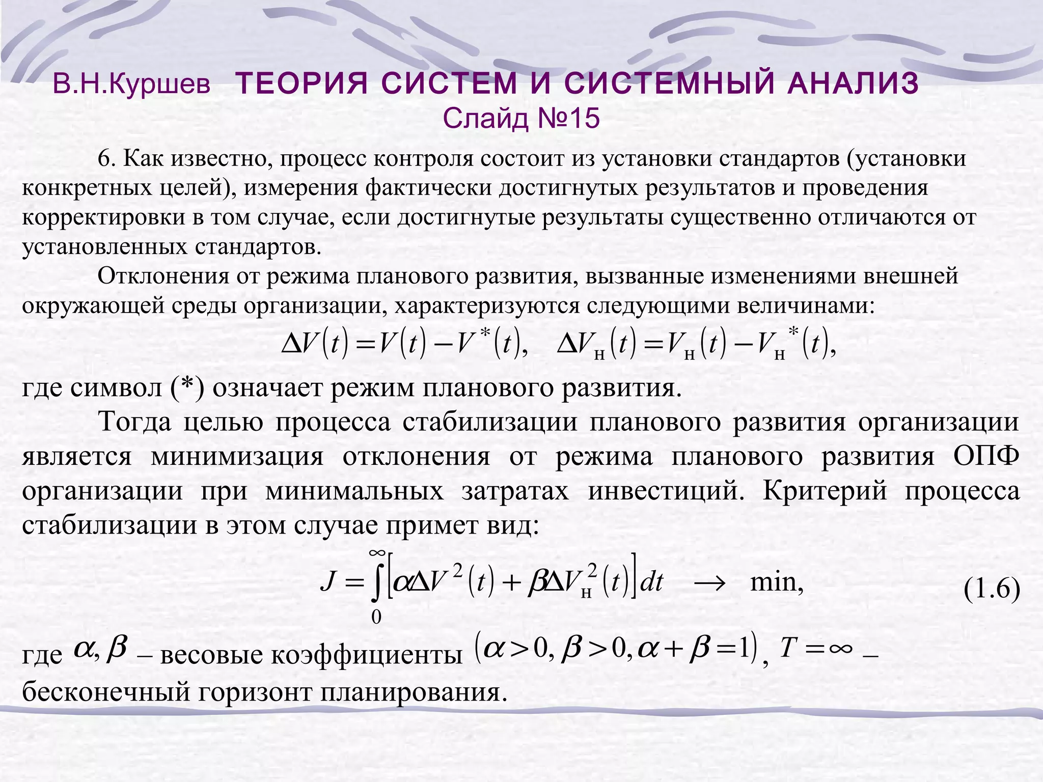 В.Н.Куршев ТЕОРИЯ СИСТЕМ И СИСТЕМНЫЙ АНАЛИЗ
Слайд №15
6. Как известно, процесс контроля состоит из установки стандартов (установки
конкретных целей), измерения фактически достигнутых результатов и проведения
корректировки в том случае, если достигнутые результаты существенно отличаются от
установленных стандартов.
Отклонения от режима планового развития, вызванные изменениями внешней
окружающей среды организации, характеризуются следующими величинами:

∆V ( t ) = V ( t ) − V ∗ ( t ), ∆Vн ( t ) = Vн ( t ) − Vн ∗ ( t ),
где символ (*) означает режим планового развития.
Тогда целью процесса стабилизации планового развития организации
является минимизация отклонения от режима планового развития ОПФ
организации при минимальных затратах инвестиций. Критерий процесса
стабилизации в этом случае примет вид:
∞

[

]

J = ∫ α∆V 2 ( t ) + β∆Vн2 ( t ) dt → min,
0

где α, β – весовые коэффициенты (α > 0, β > 0, α + β = 1) , T = ∞ –
бесконечный горизонт планирования.

(1.6)

 