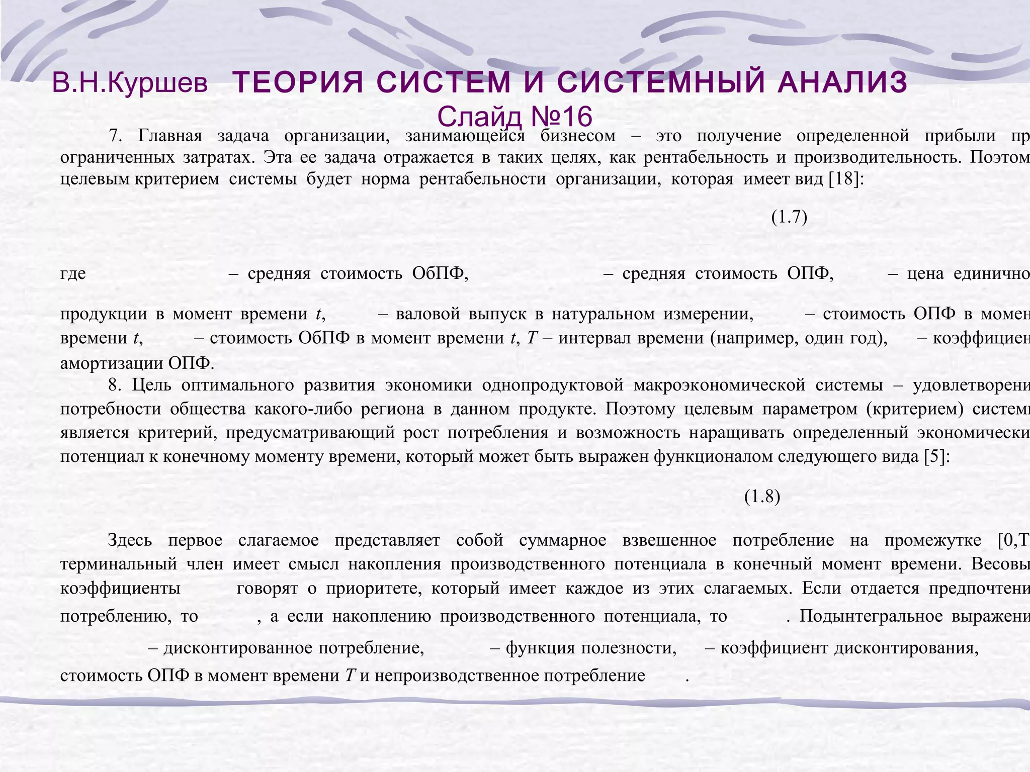 В.Н.Куршев ТЕОРИЯ СИСТЕМ И СИСТЕМНЫЙ АНАЛИЗ
Слайд №16

7. Главная задача организации, занимающейся бизнесом – это получение определенной прибыли пр
ограниченных затратах. Эта ее задача отражается в таких целях, как рентабельность и производительность. Поэтом
целевым критерием системы будет норма рентабельности организации, которая имеет вид [18]:
(1.7)
где

– средняя стоимость ОбПФ,

– средняя стоимость ОПФ,

– цена единично

продукции в момент времени t,
– валовой выпуск в натуральном измерении,
– стоимость ОПФ в момен
времени t,
– стоимость ОбПФ в момент времени t, T – интервал времени (например, один год),
– коэффициен
амортизации ОПФ.
8. Цель оптимального развития экономики однопродуктовой макроэкономической системы – удовлетворени
потребности общества какого-либо региона в данном продукте. Поэтому целевым параметром (критерием) системы
является критерий, предусматривающий рост потребления и возможность наращивать определенный экономически
потенциал к конечному моменту времени, который может быть выражен функционалом следующего вида [5]:
(1.8)

Здесь первое слагаемое представляет собой суммарное взвешенное потребление на промежутке [0,T]
терминальный член имеет смысл накопления производственного потенциала в конечный момент времени. Весовы
коэффициенты
говорят о приоритете, который имеет каждое из этих слагаемых. Если отдается предпочтени
потреблению, то
, а если накоплению производственного потенциала, то
. Подынтегральное выражени
– дисконтированное потребление,
– функция полезности, – коэффициент дисконтирования,
стоимость ОПФ в момент времени T и непроизводственное потребление
.

 