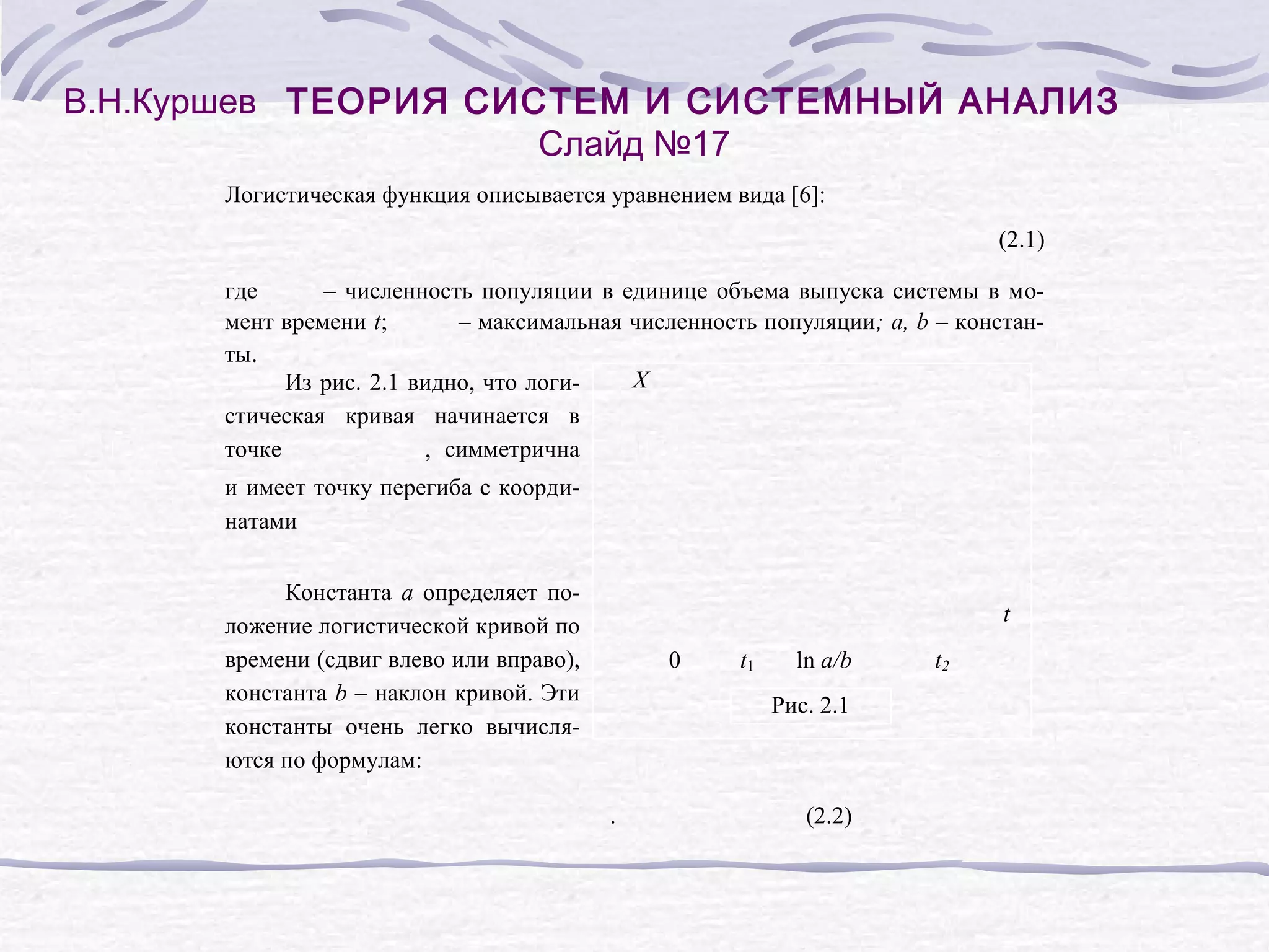 В.Н.Куршев ТЕОРИЯ СИСТЕМ И СИСТЕМНЫЙ АНАЛИЗ
Слайд №17
Логистическая функция описывается уравнением вида [6]:
(2.1)
где
– численность популяции в единице объема выпуска системы в момент времени t;
– максимальная численность популяции; a, b – константы.
X
Из рис. 2.1 видно, что логистическая кривая начинается в
точке
, симметрична
и имеет точку перегиба с координатами
Константа a определяет положение логистической кривой по
времени (сдвиг влево или вправо),
константа b – наклон кривой. Эти
константы очень легко вычисляются по формулам:

t
0

t1

ln a/b
Рис. 2.1

.

(2.2)

t2

 
