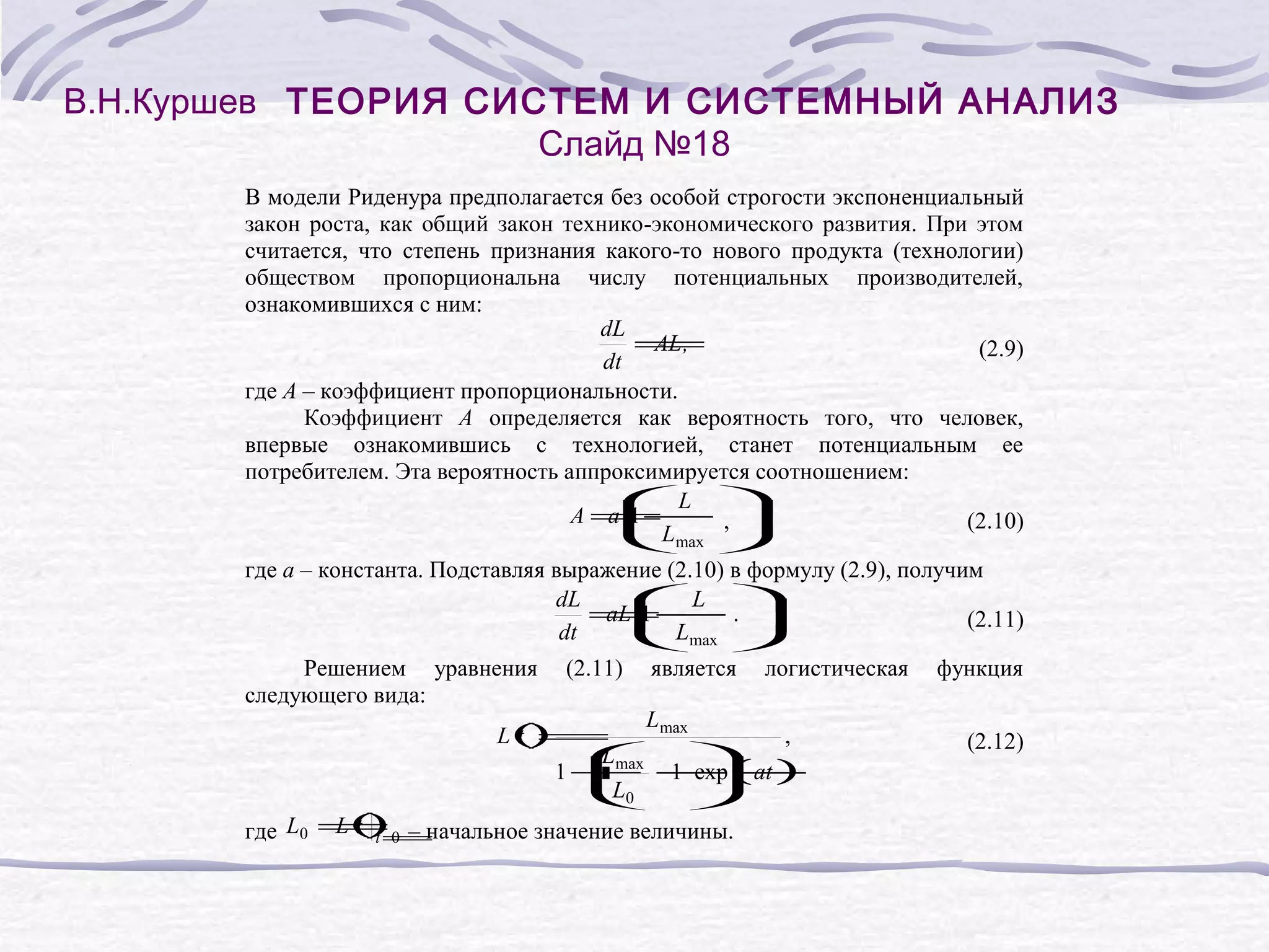В.Н.Куршев ТЕОРИЯ СИСТЕМ И СИСТЕМНЫЙ АНАЛИЗ
Слайд №18
В модели Риденура предполагается без особой строгости экспоненциальный
закон роста, как общий закон технико-экономического развития. При этом
считается, что степень признания какого-то нового продукта (технологии)
обществом пропорциональна числу потенциальных производителей,
ознакомившихся с ним:
dL
=
AL ,
(2.9)
dt
где A – коэффициент пропорциональности.
Коэффициент A определяется как вероятность того, что человек,
впервые ознакомившись с технологией, станет потенциальным ее
потребителем. Эта вероятность аппроксимируется соотношением:
L
A=
a
1 −
,
(2.10)
L
max
где a – константа. Подставляя выражение (2.10) в формулу (2.9), получим
L
dL
=
aL
1 −
.
(2.11)
dt
L
max
Решением уравнения
следующего вида:
(2.11)
является
логистическая
Lmax
L( =
t)
,
Lmax
1 −
1 + − (at )
exp
L0
L(t =
t)
где L0 = 0 – начальное значение величины.
функция
(2.12)