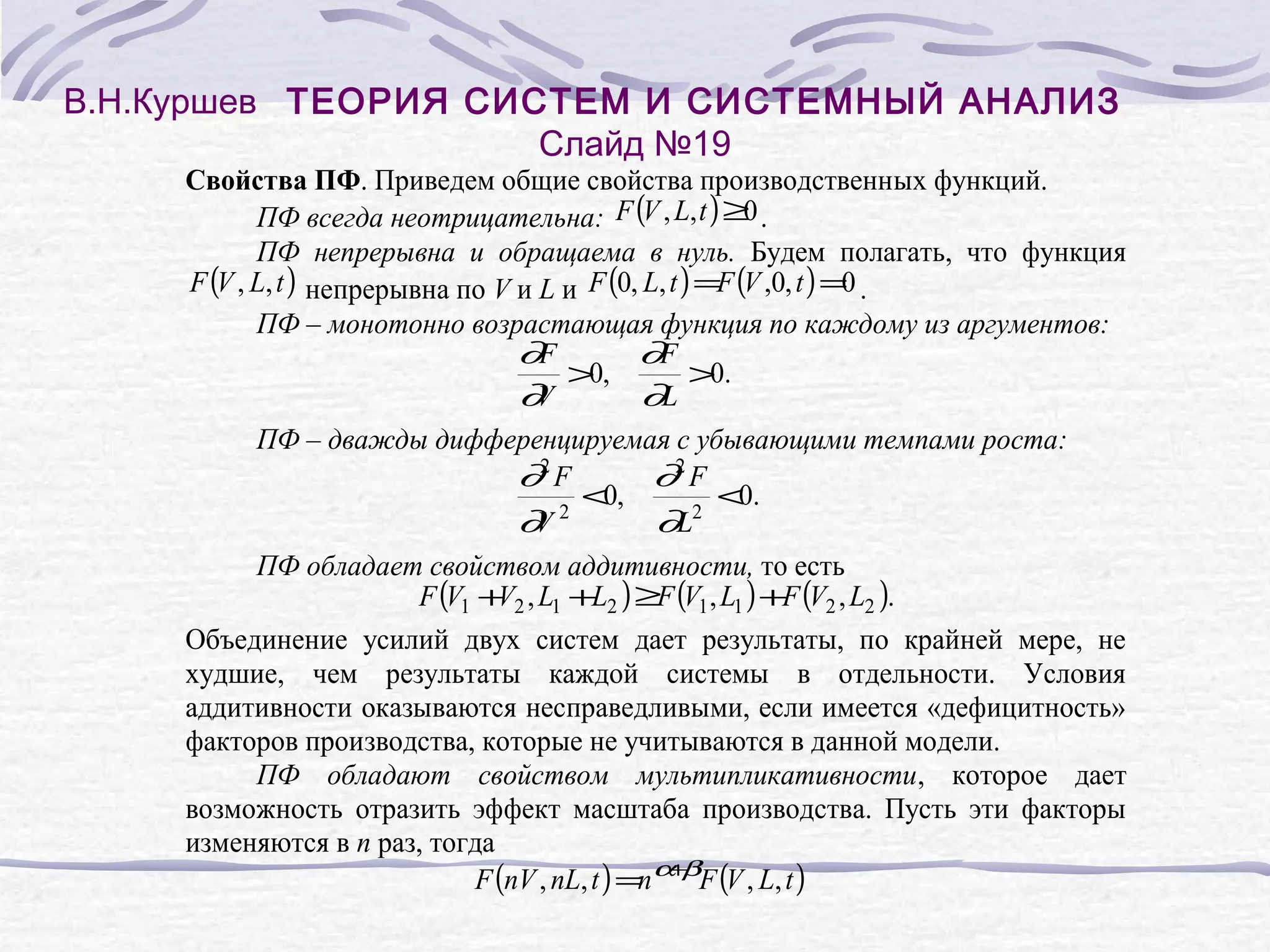 В.Н.Куршев ТЕОРИЯ СИСТЕМ И СИСТЕМНЫЙ АНАЛИЗ
Слайд №19
Свойства ПФ. Приведем общие свойства производственных функций.
0
ПФ всегда неотрицательна: F (V , L, t ) ≥ .
ПФ непрерывна и обращаема в нуль. Будем полагать, что функция
F (V , L, t ) непрерывна по V и L и F (0, L, t ) =F (V ,0, t ) =0 .
ПФ – монотонно возрастающая функция по каждому из аргументов:
∂F
∂F
>0,
>0.
∂
V
∂L
ПФ – дважды дифференцируемая с убывающими темпами роста:
∂2 F
∂2 F
<0,
<0.
2
2
∂
V
∂L
ПФ обладает свойством аддитивности, то есть
F (V1 + 2 , L1 +L2 ) ≥F (V1 , L1 ) +F (V2 , L2 ).
V
Объединение усилий двух систем дает результаты, по крайней мере, не
худшие, чем результаты каждой системы в отдельности. Условия
аддитивности оказываются несправедливыми, если имеется «дефицитность»
факторов производства, которые не учитываются в данной модели.
ПФ обладают свойством мультипликативности, которое дает
возможность отразить эффект масштаба производства. Пусть эти факторы
изменяются в n раз, тогда
+
F (nV , nL, t ) =n α βF (V , L, t )