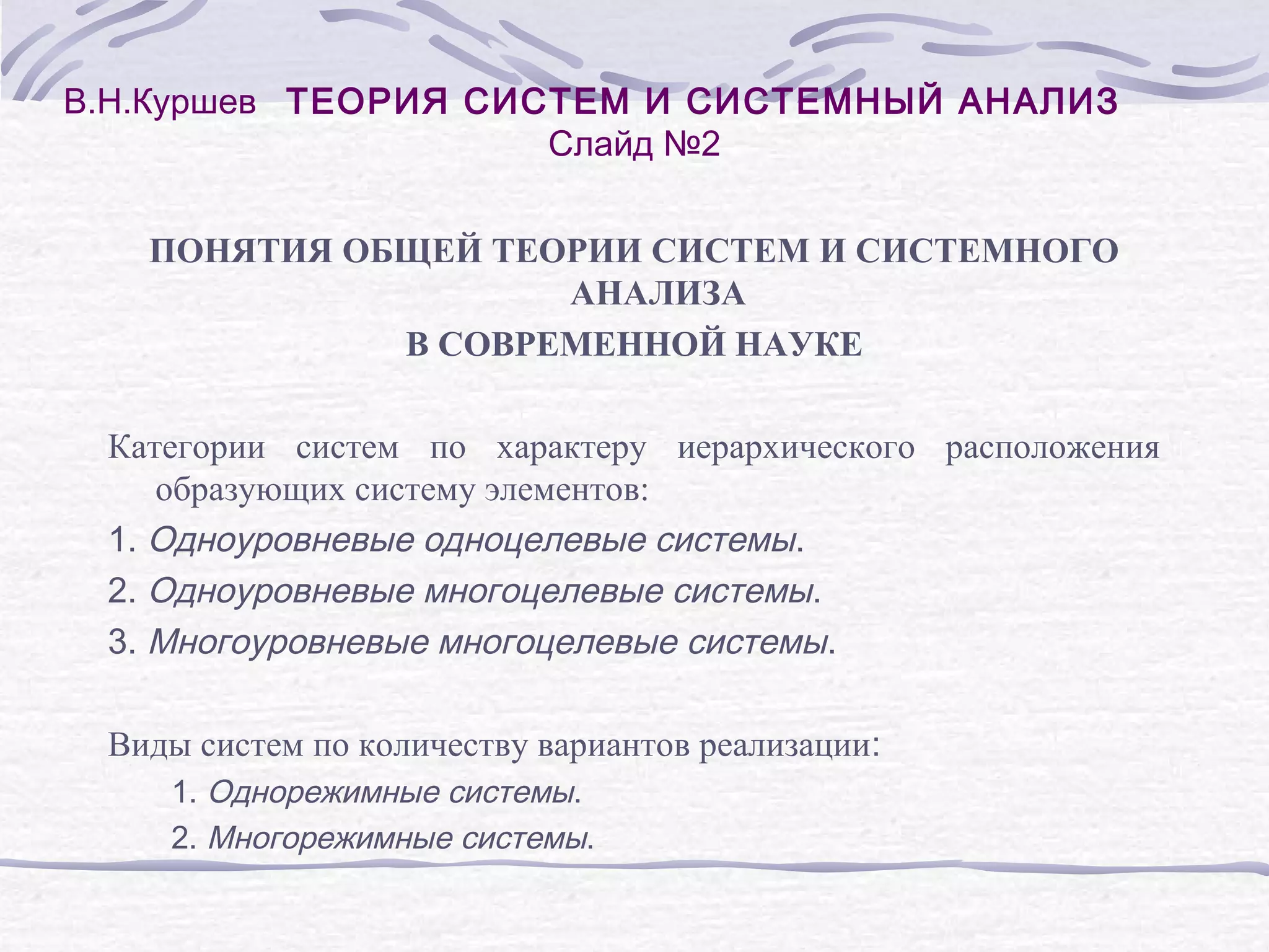 В.Н.Куршев ТЕОРИЯ СИСТЕМ И СИСТЕМНЫЙ АНАЛИЗ
Слайд №2
ПОНЯТИЯ ОБЩЕЙ ТЕОРИИ СИСТЕМ И СИСТЕМНОГО
АНАЛИЗА
В СОВРЕМЕННОЙ НАУКЕ
Категории систем по характеру иерархического расположения
образующих систему элементов:
1. Одноуровневые одноцелевые системы.
2. Одноуровневые многоцелевые системы.
3. Многоуровневые многоцелевые системы.
Виды систем по количеству вариантов реализации:
1. Однорежимные системы.
2. Многорежимные системы.