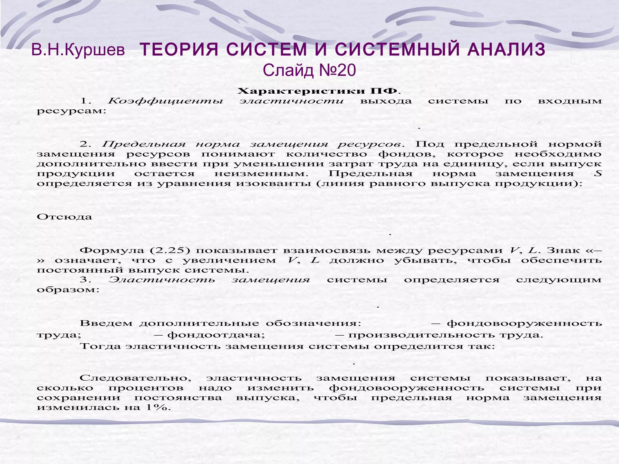 В.Н.Куршев ТЕОРИЯ СИСТЕМ И СИСТЕМНЫЙ АНАЛИЗ
Слайд №20
1.
Коэффициенты
ресурсам:
Характеристики ПФ.
эластичности
выхода
системы
по
входным
.
2. Предельная норма замещения ресурсов. Под предельной нормой
замещения ресурсов понимают количество фондов, которое необходимо
дополнительно ввести при уменьшении затрат труда на единицу, если выпуск
продукции
остается
неизменным.
Предельная
норма
замещения
S
определяется из уравнения изокванты (линия равного выпуска продукции):
Отсюда
.
Формула (2.25) показывает взаимосвязь между ресурсами V, L. Знак «–
» означает, что с увеличением V, L должно убывать, чтобы обеспечить
постоянный выпуск системы.
3.
Эластичность
замещения
системы
определяется
следующим
образом:
.
Введем дополнительные обозначения:
– фондовооруженность
труда;
– фондоотдача;
– производительность труда.
Тогда эластичность замещения системы определится так:
.
Следовательно,
эластичность
замещения
системы
показывает,
на
сколько
процентов
надо
изменить
фондовооруженность
системы
при
сохранении
постоянства
выпуска,
чтобы
предельная
норма
замещения
изменилась на 1%.