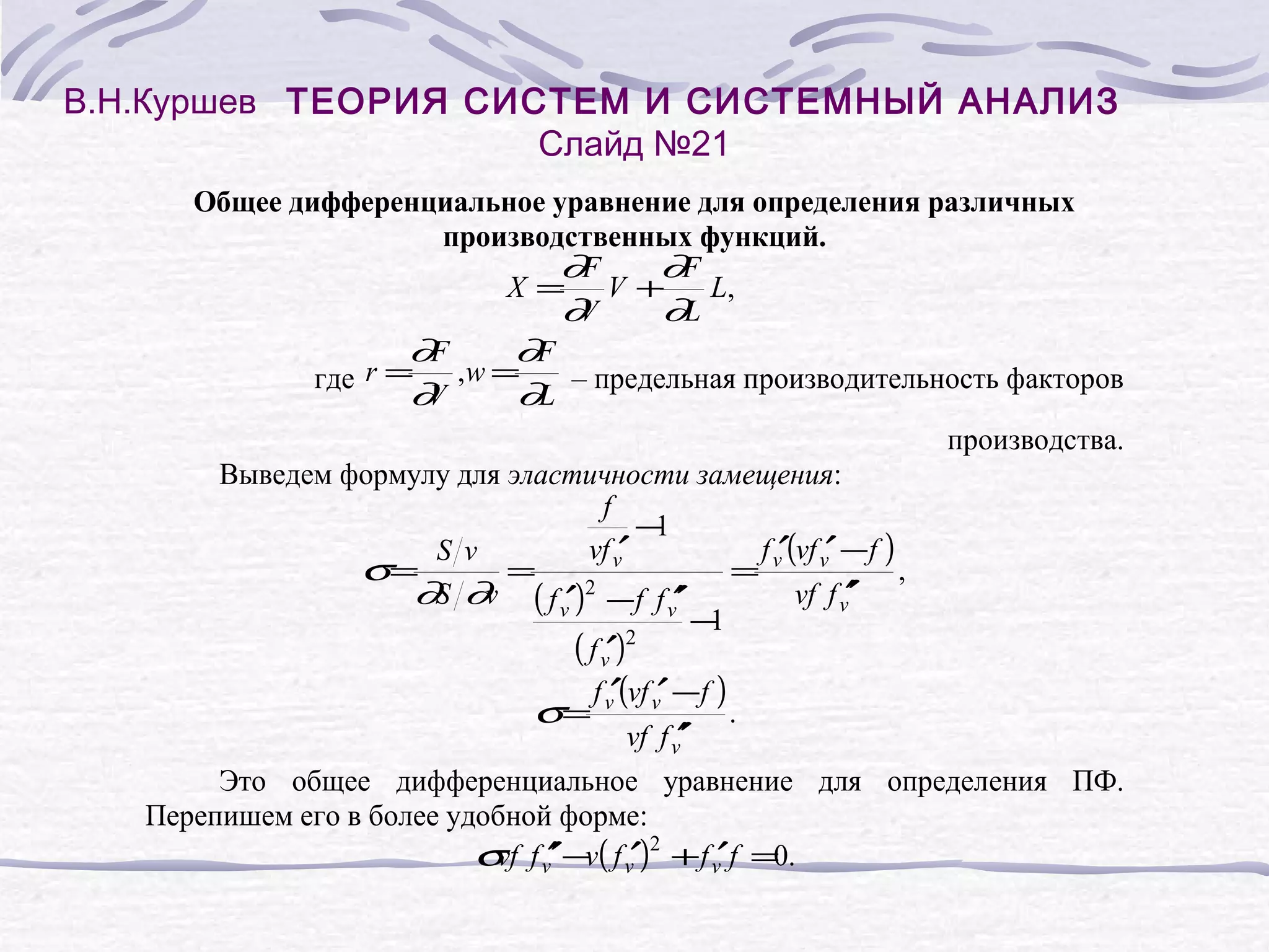 В.Н.Куршев ТЕОРИЯ СИСТЕМ И СИСТЕМНЫЙ АНАЛИЗ
Слайд №21
Общее дифференциальное уравнение для определения различных
производственных функций.
∂F
∂F
X= V+
L,
∂
V
∂L
∂F
∂F
r = ,w =
где
– предельная производительность факторов
∂
V
∂L
производства.
Выведем формулу для эластичности замещения:
f
−
1
vf v′
f ′(vf ′ −f )
S v
σ=
=
= v v
,
′
∂S ∂v ( f v′)2 −f f v′
vf f v′
′
−
1
2
( f v′)
f ′(vf ′ −f )
σ= v v
.
′
vf f v′
Это общее дифференциальное уравнение для определения ПФ.
Перепишем его в более удобной форме:
σ f v′ −v( f v′)2 + f v′f =0.
vf ′