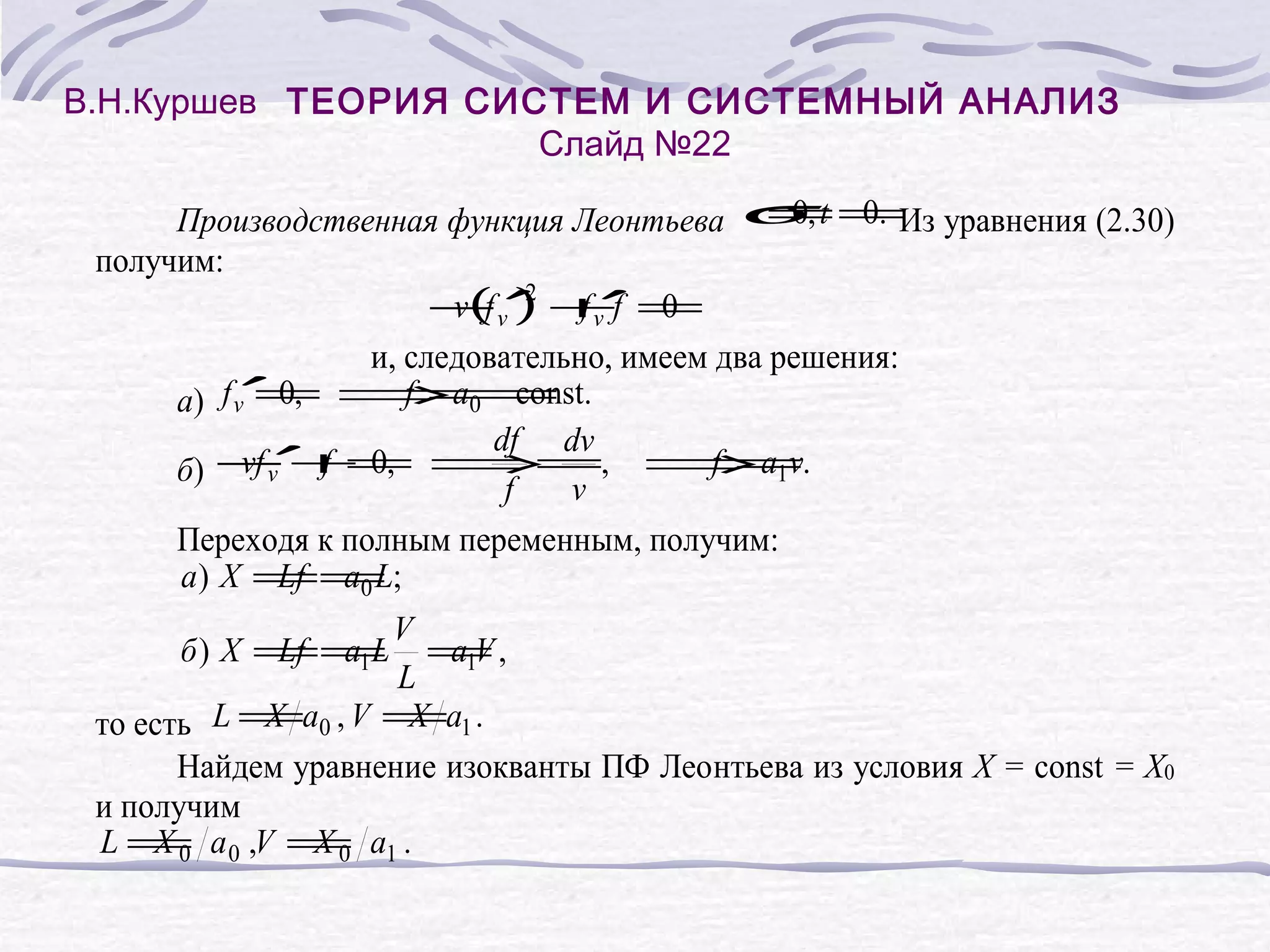 В.Н.Куршев ТЕОРИЯ СИСТЕМ И СИСТЕМНЫЙ АНАЛИЗ
Слайд №22
= 0.
0
Производственная функция Леонтьева σ, t =Из уравнения (2.30)
получим:
− v′ +f =
v( ) f v′ 0
f 2
и, следовательно, имеем два решения:
=
f = const
а) f v′ 0, ⇒a0 = .
df dv
′ f =⇒
vf v
=, ⇒a1v.
f =
б) − + 0,
f
v
Переходя к полным переменным, получим:
a ) X == ;
Lf a0 L
V
=,
a1V
L
X
X
то есть L =a0 , V =a1 .
Найдем уравнение изокванты ПФ Леонтьева из условия X = const = X0
и получим
L = a 0 ,V = a1 .
X0
X0
б ) X ==
Lf a1L