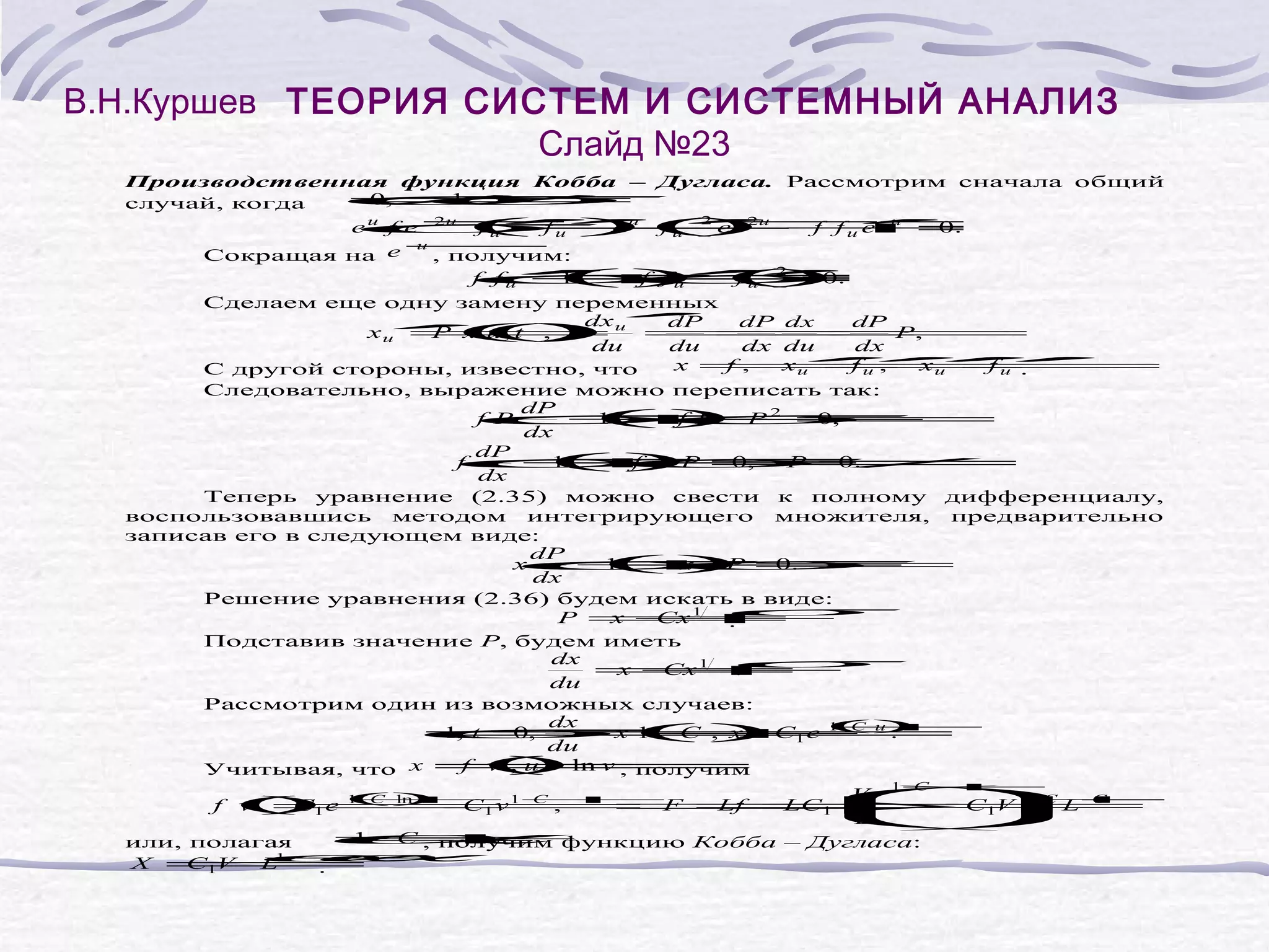 В.Н.Куршев ТЕОРИЯ СИСТЕМ И СИСТЕМНЫЙ АНАЛИЗ
Слайд №23
σ
σ
σ σ
σ
σ
σ
σ
σ
σσ
σ
Производственная функция Кобба – Дугласа. Рассмотрим сначала общий
≠
0,
≠
1.
случай, когда
2
2u
2u
′
′ ′
′ .
( fu − f fu e u =
e u f e − )(e −−
f u′ e u f u ) +
−
0
−
u
Сокращая на e
, получим:
′
′2
′
f f u′
+ f u ).
()−
1− =
f fu
( 0
Сделаем еще одну замену переменных
dx ′
dP
dP dx
dP
′(
xu = u =
P ()
x u, t )
,
=,
=
P
du
du
dx du
dx
′
′
′
′
′
x = xu =
f ,
xu =
fu ,
f u′
С другой стороны, известно, что
.
Следовательно, выражение можно переписать так:
dP
f P
+2 =
() P
1− ,
f P −
0
dx
dP
f
+ 0,
() =
1− P ≠
f −
P
0.
dx
Теперь уравнение (2.35) можно свести к полному дифференциалу,
воспользовавшись методом интегрирующего множителя, предварительно
записав его в следующем виде:
dP
x
+ .
() =
1−
x −
P
0
dx
Решение уравнения (2.36) будем искать в виде:
P =
x +
Cx 1
.
Подставив значение P, будем иметь
dx
=
x +
Cx 1
.
du
Рассмотрим один из возможных случаев:
dx
1+
C
= ()C1 e (u .
1, t = , x =
0,
=
x 1+ )
C
du
f ( ln v ,
v)
,u =
Учитывая, что x =получим
1+
C
V C −
C)
⇒ 1V 1+
Lf = C
LC1
=
L C
f ( 1 e ( ln v = F =
v ) 1+ 1+
= 1v C ,
C
C
L
= функцию Кобба – Дугласа:
1+
C , получим
или, полагая
X =
C1V
L1−
.
σ
α
α
α
σ