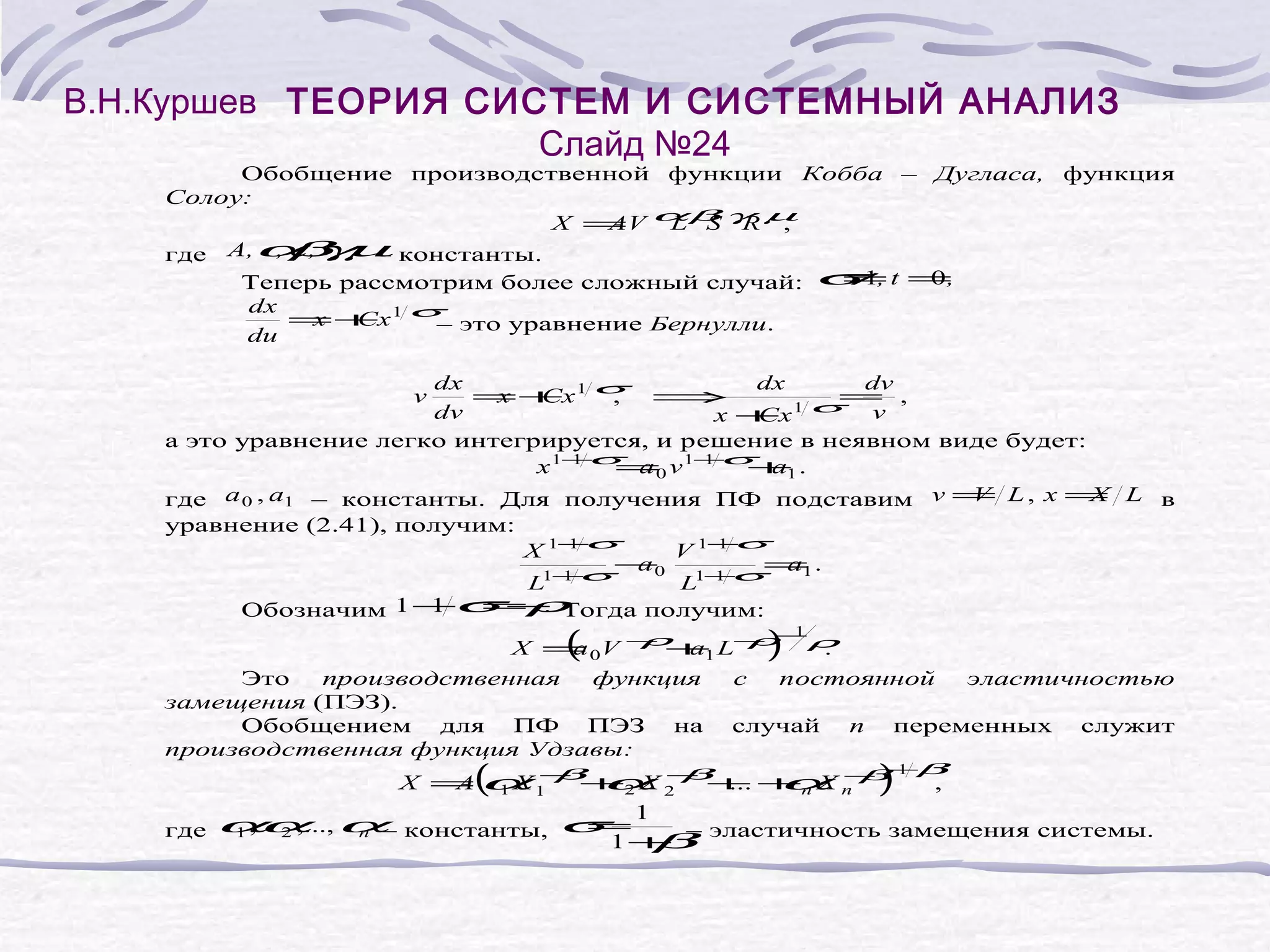 В.Н.Куршев ТЕОРИЯ СИСТЕМ И СИСТЕМНЫЙ АНАЛИЗ
Слайд №24
Обобщение производственной функции Кобба – Дугласа, функция
Солоу:
X = αβ γ µ
AV L S R ,
,β ,
где A,α ,γµ константы.
–
≠
0,
Теперь рассмотрим более сложный случай: σ 1, t =
dx
= + 1 σ это уравнение Бернулли.
x Cx
–
du
dx
dx
dv
=+ 1 σ ⇒
x Cx
,
= ,
1σ
dv
v
x+
Cx
а это уравнение легко интегрируется, и решение в неявном виде будет:
1σ
1σ
x 1− =0 v 1− + .
a
a1
V
X
где a 0 , a1 – константы. Для получения ПФ подставим v = L , x = L в
уравнение (2.41), получим:
1σ
1σ
X 1−
V 1−
−0 1− = .
a
a1
1σ
L1−
L 1σ
v
1
=ρ
.
Обозначим 1 −σ − Тогда получим:
1
ρ a
ρ−ρ
X = V − + L−
a
.
(
0
1
)
Это
производственная
функция
с
постоянной
эластичностью
замещения (ПЭЗ).
Обобщением для ПФ ПЭЗ на случай n переменных служит
производственная функция Удзавы:
−
1 β
X =α − + X − + + X −
A
X β α β ... α β
,
(
где
1
1
2
α 2 ,..., α– константы, σ 1
=
1 ,α
n
2
n
n
)
–
1+
β эластичность замещения системы.