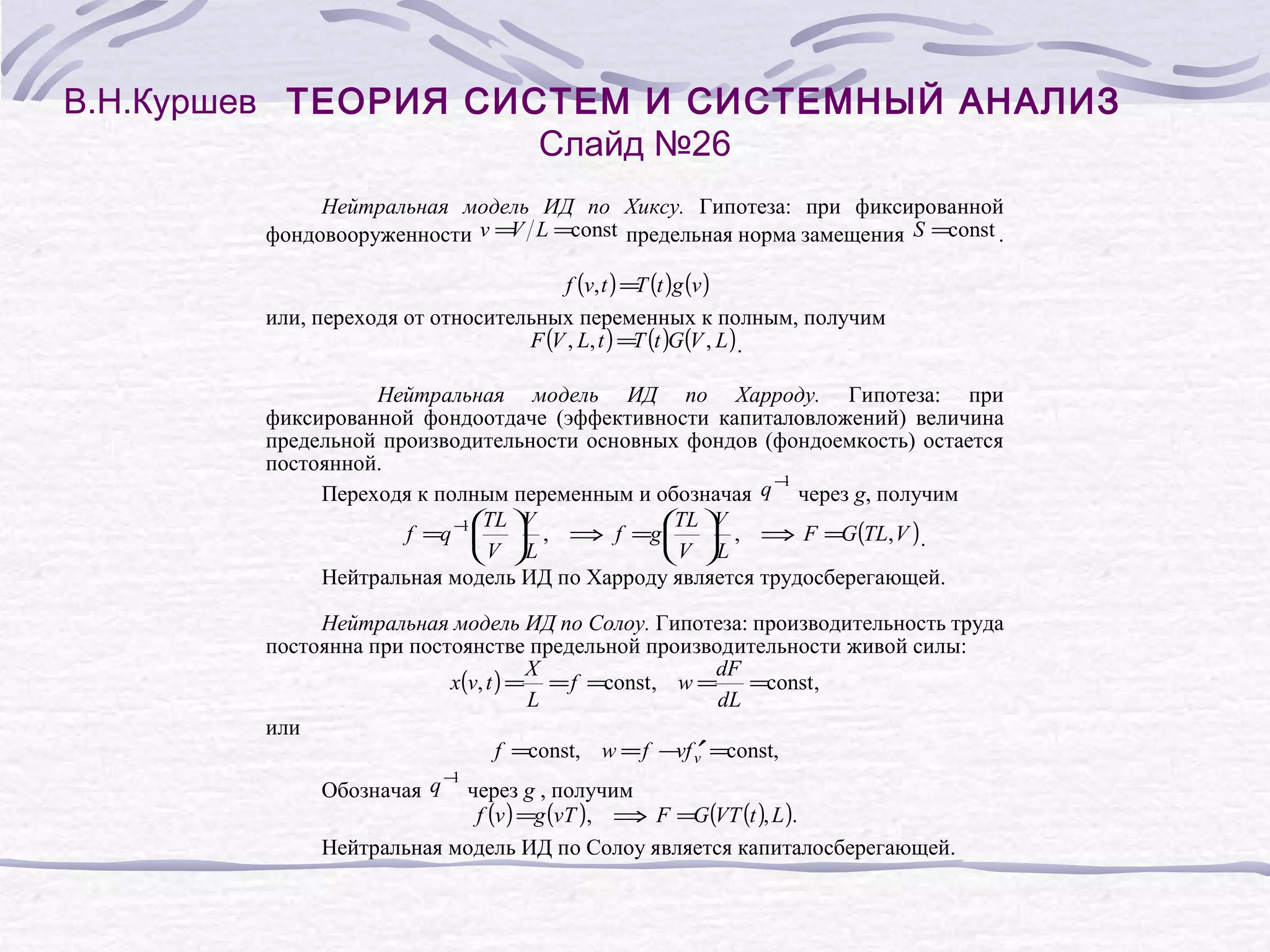 В.Н.Куршев ТЕОРИЯ СИСТЕМ И СИСТЕМНЫЙ АНАЛИЗ
Слайд №26
Нейтральная модель ИД по Хиксу. Гипотеза: при фиксированной
V
фондовооруженности v = L =const предельная норма замещения S =const .
f (v, t ) = (t )g (v )
T
или, переходя от относительных переменных к полным, получим
F (V , L, t ) =T (t )G (V , L ) .
Нейтральная модель ИД по Харроду. Гипотеза: при
фиксированной фондоотдаче (эффективности капиталовложений) величина
предельной производительности основных фондов (фондоемкость) остается
постоянной.
−
1
Переходя к полным переменным и обозначая q через g, получим
TL V
1 TL V
f =q − , ⇒ f =g , ⇒ F =G (TL, V ) .
V L
V L
Нейтральная модель ИД по Харроду является трудосберегающей.
Нейтральная модель ИД по Солоу. Гипотеза: производительность труда
постоянна при постоянстве предельной производительности живой силы:
X
dF
x(v, t ) = = f =const, w = =const,
L
dL
или
f =const, w = f −vf v′ =const,
−
1
Обозначая q через g , получим
f (v ) =g (vT ), ⇒ F =G (VT (t ), L ).
Нейтральная модель ИД по Солоу является капиталосберегающей.