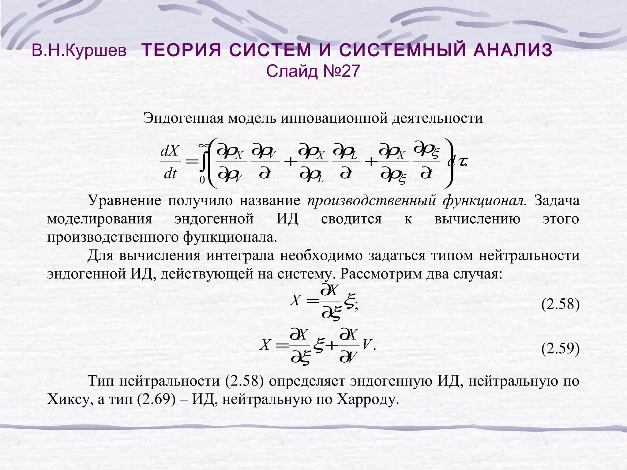 В.Н.Куршев ТЕОРИЯ СИСТЕМ И СИСТЕМНЫЙ АНАЛИЗ
Слайд №27
Эндогенная модель инновационной деятельности
ρ
dX ∞∂ X ∂ V ∂ X ∂ L ∂ X ∂ ξ
ρ ρ + ρ ρ + ρ
τ.
=∫
d
∂ V ∂
dt 0 ρ
t
∂ L ∂
ρ
t
∂ξ ∂
ρ
t
Уравнение получило название производственный функционал. Задача
моделирования эндогенной ИД сводится к вычислению этого
производственного функционала.
Для вычисления интеграла необходимо задаться типом нейтральности
эндогенной ИД, действующей на систему. Рассмотрим два случая:
∂
X
X = ξ;
(2.58)
∂
ξ
∂
X
∂
X
X = ξ+ V.
(2.59)
∂
ξ
∂
V
Тип нейтральности (2.58) определяет эндогенную ИД, нейтральную по
Хиксу, а тип (2.69) – ИД, нейтральную по Харроду.