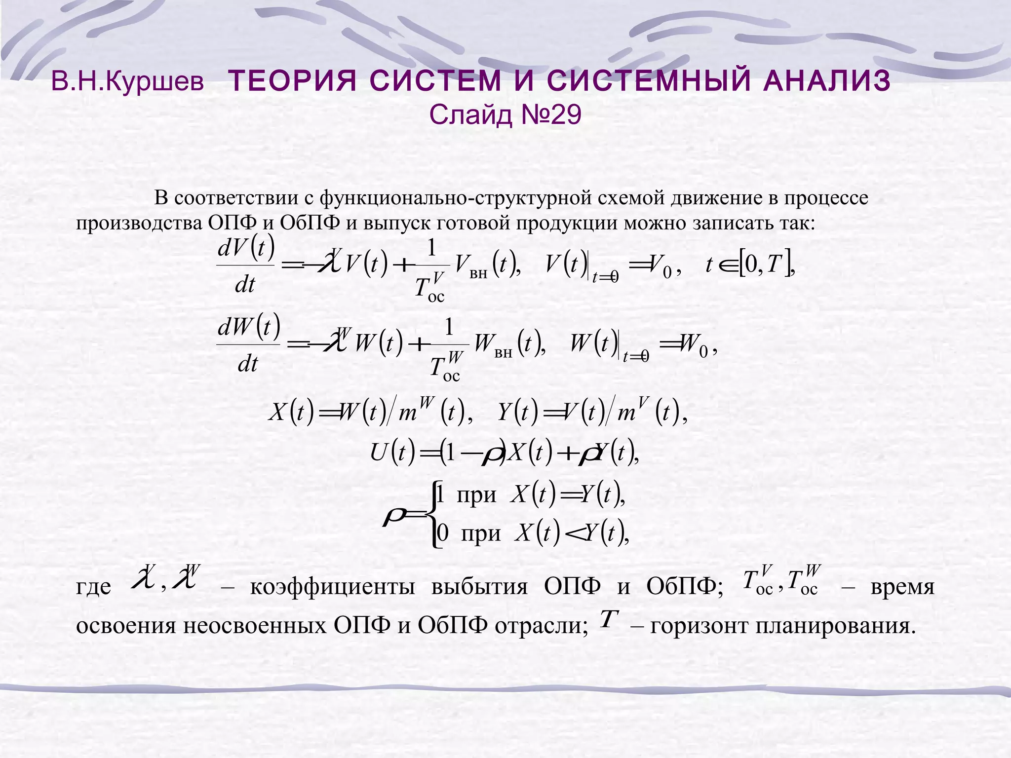 В.Н.Куршев ТЕОРИЯ СИСТЕМ И СИСТЕМНЫЙ АНАЛИЗ
Слайд №29
В соответствии с функционально-структурной схемой движение в процессе
производства ОПФ и ОбПФ и выпуск готовой продукции можно записать так:

dV (t )
1
[
=− V V (t ) + V Vвн (t ), V (t ) t = = 0 , t ∈0, T ],
λ
V
0
dt
Tос
dW (t )
1
=− W W (t ) + W Wвн (t ), W (t ) t = = 0 ,
λ
W
0
dt
Tос
X (t ) = (t ) m W (t ) , Y (t ) = (t ) mV (t ) ,
W
V

)
U (t ) =(1 −ρ X (t ) +ρ (t ),
Y
1
Y
 при X (t ) = (t ),
0
Y
 при X (t ) < (t ),

ρ=

V
W
V
W
где λ , λ – коэффициенты выбытия ОПФ и ОбПФ; Tос , Tос – время
освоения неосвоенных ОПФ и ОбПФ отрасли; T – горизонт планирования.

 