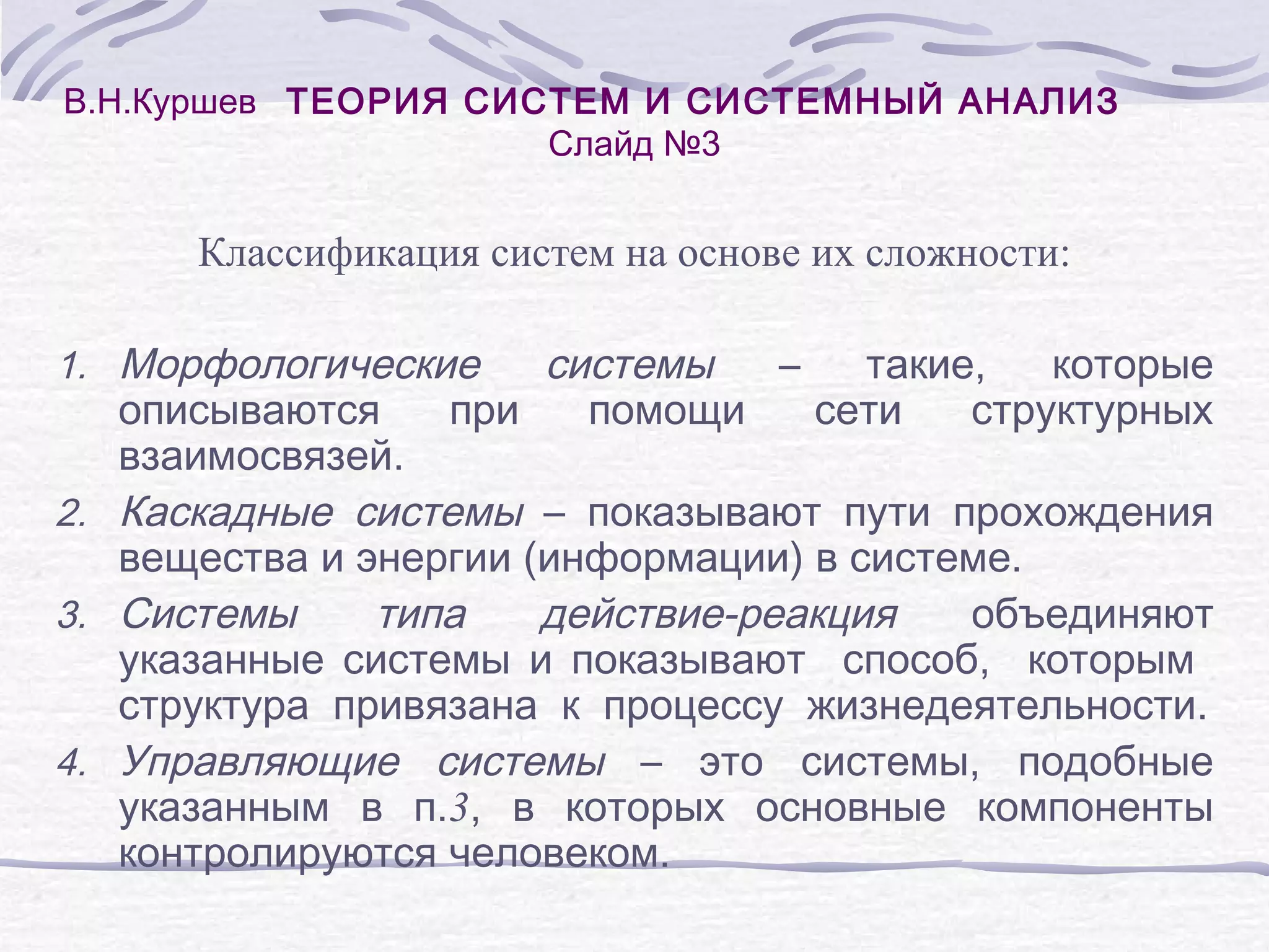В.Н.Куршев ТЕОРИЯ СИСТЕМ И СИСТЕМНЫЙ АНАЛИЗ
Слайд №3
Классификация систем на основе их сложности:
1. Морфологические
системы
–
такие,
которые
при
помощи
сети
структурных
описываются
взаимосвязей.
2. Каскадные системы – показывают пути прохождения
вещества и энергии (информации) в системе.
3. Системы
типа
действие-реакция
объединяют
указанные системы и показывают способ, которым
структура привязана к процессу жизнедеятельности.
4. Управляющие системы – это системы, подобные
указанным в п.3, в которых основные компоненты
контролируются человеком.