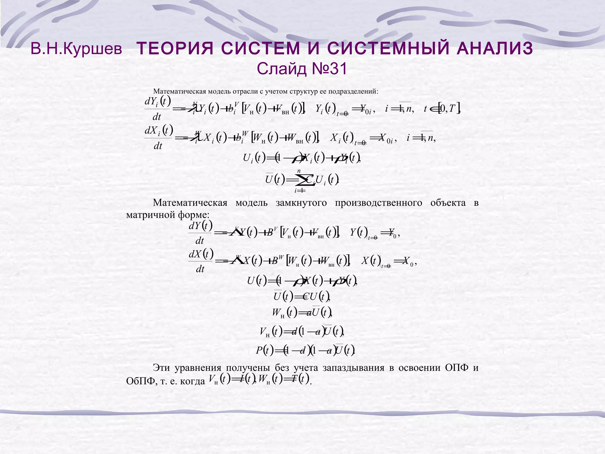 В.Н.Куршев ТЕОРИЯ СИСТЕМ И СИСТЕМНЫЙ АНАЛИЗ
Слайд №31
Математическая модель отрасли с учетом структур ее подразделений:

dYi (t )
[0 ,
= λYi (t ) +iV [ н (t ) + вн (t )] Yi (t )t = =0i , i =, n, t ∈, T ]
−V
b V
V
,
Y
1
i
0
dt
dX i (t )
= λ X i (t ) +iW [ н (t ) + вн (t )] X i (t )t = = 0i , i =, n,
−W
b W
W
,
X
1
i
0
dt
(1 ρ
U i (t )= − )X i (t )+ Yi (t )
ρ ,
n

U (t ) = C iU i (t )
.
∑
i=
1

Математическая модель замкнутого производственного объекта в
матричной форме:
dY (t )
= Λ (t )+ V [ н (t )+вн (t )] Y (t )t = =0 ,
−V Y
B V
V
,
Y
0
dt
dX (t )
= Λ (t )+ W [ н (t )+ вн (t )] X (t )t = = 0 ,
−W X
B W
W
,
X
0
dt
U (t )= − )X (t )+ Y (t ),
(1 ρ
ρ
U (t ) = (t )
CU ,
Wн (t ) =U (t )
a
,

Vн (t ) = ( − ) (t )
d1 aU ,

P(t ) = − )( − ) (t )
(1 d 1 a U .
Эти уравнения получены без учета запаздывания в освоении ОПФ и
I
T
ОбПФ, т. е. когда Vн (t )=(t ), Wн (t )= (t ).

 