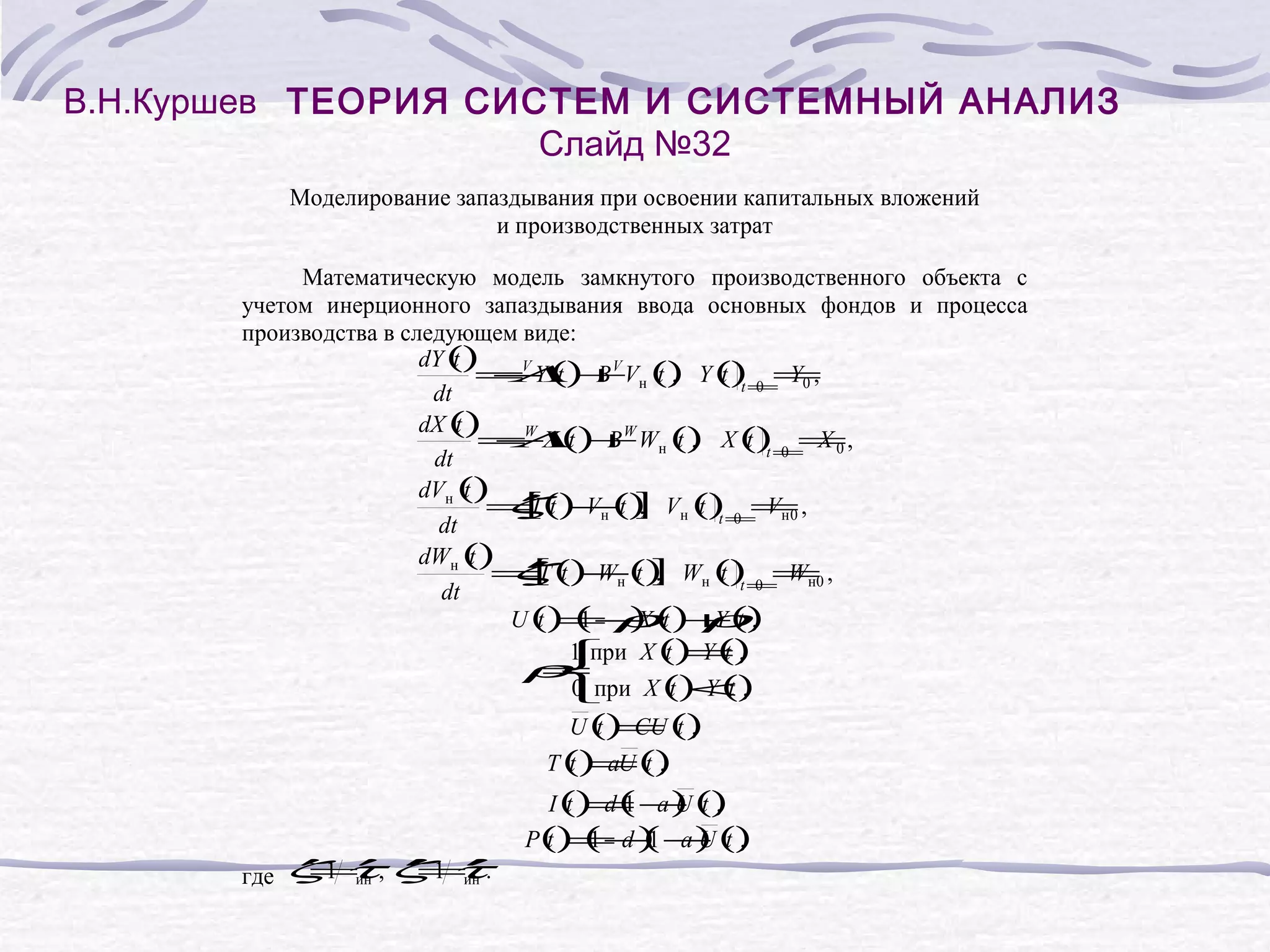 В.Н.Куршев ТЕОРИЯ СИСТЕМ И СИСТЕМНЫЙ АНАЛИЗ
Слайд №32
Моделирование запаздывания при освоении капитальных вложений
и производственных затрат
Математическую модель замкнутого производственного объекта с
учетом инерционного запаздывания ввода основных фондов и процесса
производства в следующем виде:
dY ()
t
=V Y () B V Vн () Y ()= Y0 ,
− t + t,
Λ
t t 0=
dt
dX ()
t
=W X () B W Wн () X ()= X 0 ,
− t +
Λ
t,
t t 0=
dt
dVн ()
t
′
=I () Vн () Vн ()= Vн 0 ,
ζ t −t ] t t 0 =
[
,
dt
dWн ()
t
′
′
[
=T () Wн () Wн ()= Wн0 ,
ζ t −t ]
,
t t 0=
dt
)
U () ( − () ρ ,
t = ρt +()
1
X
Yt
1 при
t =,
t
 X () Y ()
ρ
=

0 при X () Y ()
t <,
t

U () CU ()
t = t,

T () aU ()
t =t,

′ ин ′
′
=′ ′ ин
=′
где ζ1 τ, ζ 1 τ.

I () d ( − ()
t = a) t ,
1
U
( U
P() ( −1 − ()
t = d ) a) t ,
1

 