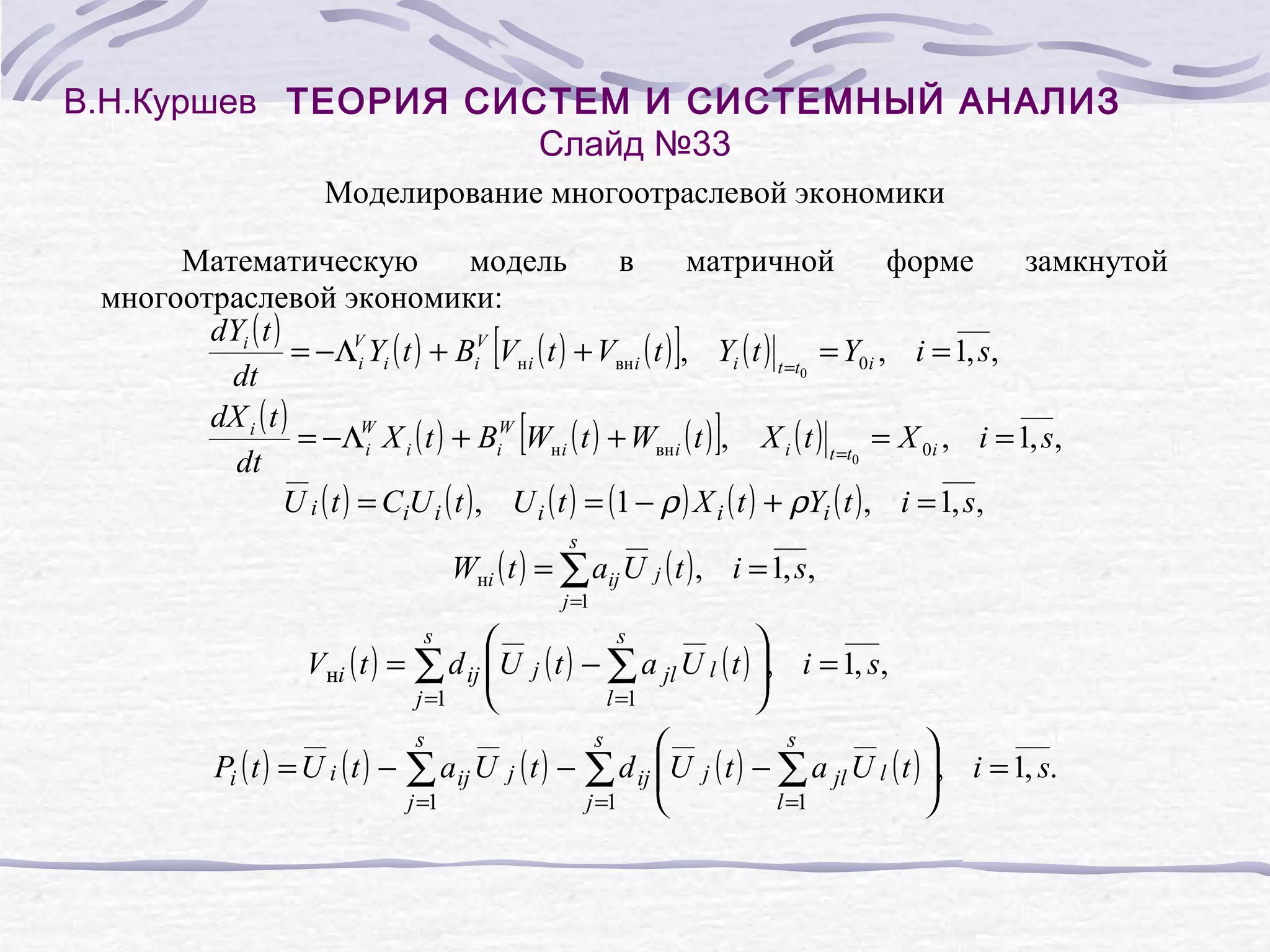 В.Н.Куршев ТЕОРИЯ СИСТЕМ И СИСТЕМНЫЙ АНАЛИЗ
Слайд №33
Моделирование многоотраслевой экономики
Математическую
модель
в
матричной
форме
замкнутой
многоотраслевой экономики:
dYi ( t )
= −ΛVi Yi ( t ) + BiV Vн i ( t ) + Vвн i ( t ) , Yi ( t ) t =t = Y0i , i = 1, s,
0
dt
dX i ( t )
= −ΛW X i ( t ) + BiW Wн i ( t ) + Wвн i ( t ) , X i ( t ) t =t = X 0i , i = 1, s,
i
0
dt
U i ( t ) = CiU i ( t ) , U i ( t ) = (1 − ρ ) X i ( t ) + ρYi ( t ) , i = 1, s,

[

]

[

]

s

Wнi ( t ) = ∑ aij U j ( t ) , i = 1, s,
j =1


Vнi ( t ) = ∑ d ij U

j =1

s

s



l =1



j ( t ) − ∑ a jl U l ( t ) ,



Pi ( t ) = U i ( t ) − ∑ a ij U j ( t ) − ∑ d ij U

j =1
j =1

s

i = 1, s,
s

s

j



l =1



( t ) − ∑ a jl U l ( t ) ,


i = 1, s.

 