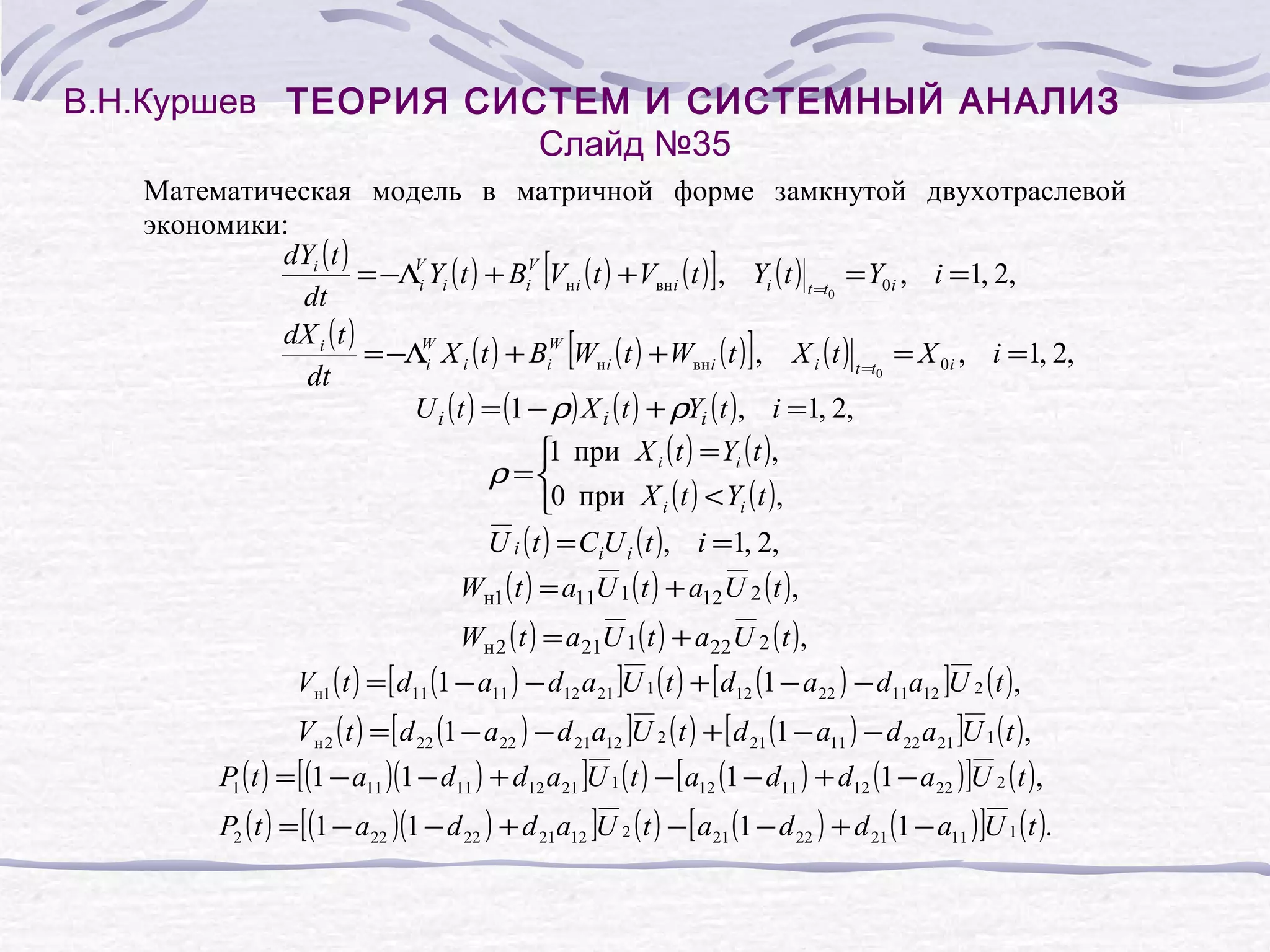 В.Н.Куршев ТЕОРИЯ СИСТЕМ И СИСТЕМНЫЙ АНАЛИЗ
Слайд №35
Математическая модель в матричной форме замкнутой двухотраслевой
экономики:
dYi ( t )
V
= −Λi Yi ( t ) + BiV Vн i ( t ) + Vвнi ( t ) , Yi ( t ) t =t = Y0i , i =1, 2,
0
dt
dX i ( t )
W
= −Λi X i ( t ) + BiW Wн i ( t ) + Wвнi ( t ) , X i ( t ) t =t = X 0i , i =1, 2,
0
dt
U i ( t ) = (1 − ρ) X i ( t ) + ρYi ( t ), i =1, 2,
1 при X i ( t ) = Yi ( t ),
ρ =
0 при X i ( t ) < Yi ( t ),
U i ( t ) = CiU i ( t ), i =1, 2,

[

]

[

]

Wн1 ( t ) = a11U 1 ( t ) + a12 U 2 ( t ),

Wн 2 ( t ) = a21U 1 ( t ) + a22 U 2 ( t ),

Vн1 ( t ) = [ d11 (1 − a11 ) − d12 a21 ]U 1 ( t ) + [ d12 (1 − a22 ) − d11a12 ]U 2 ( t ),

Vн 2 ( t ) = [ d 22 (1 − a22 ) − d 21a12 ]U 2 ( t ) + [ d 21 (1 − a11 ) − d 22 a21 ]U 1 ( t ),

P1 ( t ) = [(1 − a11 )(1 − d11 ) + d12 a21 ]U 1 ( t ) − [ a12 (1 − d11 ) + d12 (1 − a22 ) ]U 2 ( t ),

P2 ( t ) = [(1 − a22 )(1 − d 22 ) + d 21a12 ]U 2 ( t ) − [ a21 (1 − d 22 ) + d 21 (1 − a11 ) ]U 1 ( t ).

 