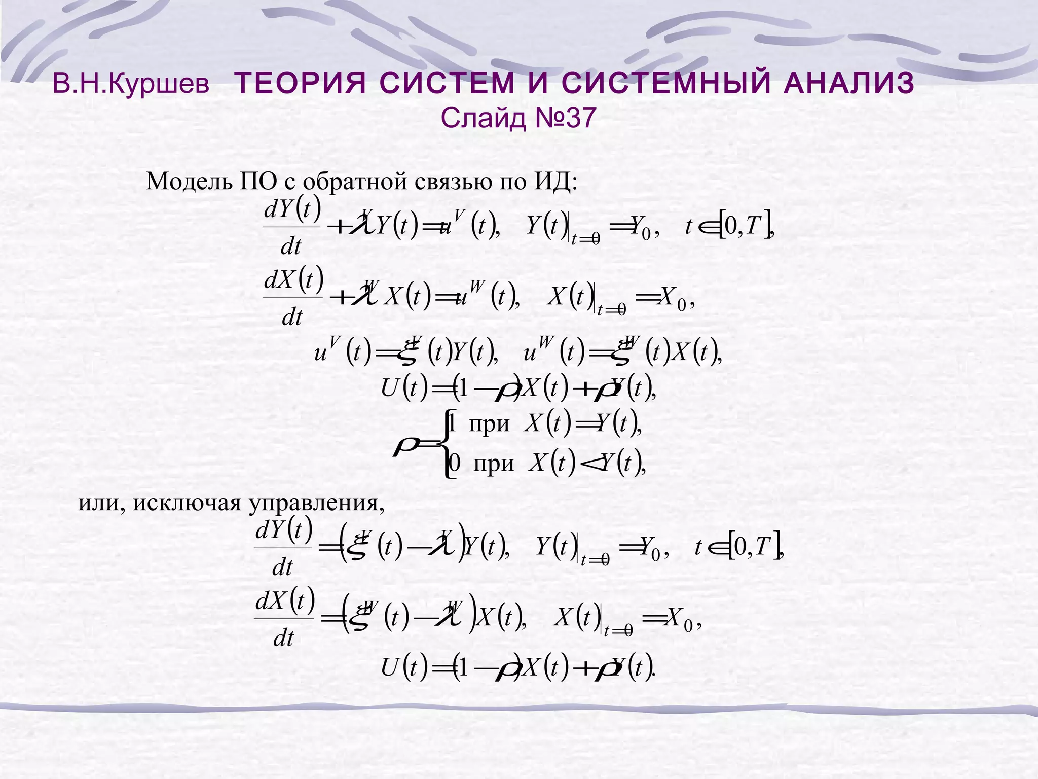 В.Н.Куршев ТЕОРИЯ СИСТЕМ И СИСТЕМНЫЙ АНАЛИЗ
Слайд №37
Модель ПО с обратной связью по ИД:
dY (t ) V
[0
+ Y (t ) = V (t ), Y (t ) t = = 0 , t ∈ , T ],
λ
u
Y
0
dt
dX (t ) W
+ X (t ) = W (t ), X (t ) t = =X 0 ,
λ
u
0
dt
uV (t ) = V (t )Y (t ), uW (t ) = W (t )X (t ),
ξ
ξ
( ρ
U (t ) =1 − )X (t ) +ρ (t ),
Y
1
Y
 при X (t ) = (t ),
ρ=

0
Y
 при X (t ) < (t ),
или, исключая управления,
dY (t )
V
[0
=ξ (t ) − V Y (t ), Y (t ) t = = 0 , t ∈ , T ],
λ
Y
0
dt
dX (t )
W
=ξ (t ) − W X (t ), X (t ) t = =X 0 ,
λ
0
dt
(
)
U (t ) =1 −ρ X (t ) +ρ (t ).
Y

(
(

)

)

 